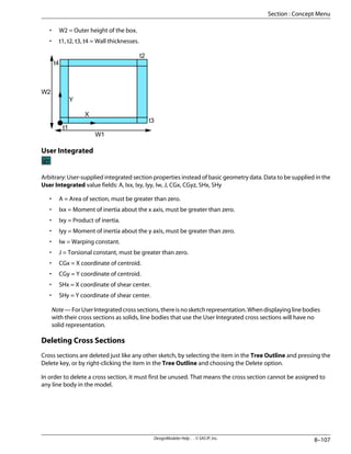 • W2 = Outer height of the box.
• t1, t2, t3, t4 = Wall thicknesses.
W1
W2
t1
t3
t4
t2
X
Y
User Integrated
Arbitrary: User-supplied integrated section properties instead of basic geometry data. Data to be supplied in the
User Integrated value fields: A, Ixx, Ixy, Iyy, Iw, J, CGx, CGyz, SHx, SHy
• A = Area of section, must be greater than zero.
• Ixx = Moment of inertia about the x axis, must be greater than zero.
• Ixy = Product of inertia.
• Iyy = Moment of inertia about the y axis, must be greater than zero.
• Iw = Warping constant.
• J = Torsional constant, must be greater than zero.
• CGx = X coordinate of centroid.
• CGy = Y coordinate of centroid.
• SHx = X coordinate of shear center.
• SHy = Y coordinate of shear center.
Note—ForUserIntegratedcrosssections,thereisnosketchrepresentation.Whendisplayinglinebodies
with their cross sections as solids, line bodies that use the User Integrated cross sections will have no
solid representation.
Deleting Cross Sections
Cross sections are deleted just like any other sketch, by selecting the item in the Tree Outline and pressing the
Delete key, or by right-clicking the item in the Tree Outline and choosing the Delete option.
In order to delete a cross section, it must first be unused. That means the cross section cannot be assigned to
any line body in the model.
8–107
DesignModeler Help . . © SAS IP, Inc.
Section : Concept Menu
 