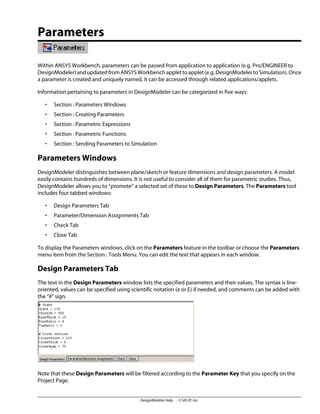 Parameters
Within ANSYS Workbench, parameters can be passed from application to application (e.g. Pro/ENGINEER to
DesignModeler)andupdatedfromANSYSWorkbenchapplettoapplet(e.g.DesignModelertoSimulation).Once
a parameter is created and uniquely named, it can be accessed through related applications/applets.
Information pertaining to parameters in DesignModeler can be categorized in five ways:
• Section : Parameters Windows
• Section : Creating Parameters
• Section : Parametric Expressions
• Section : Parametric Functions
• Section : Sending Parameters to Simulation
Parameters Windows
DesignModeler distinguishes between plane/sketch or feature dimensions and design parameters. A model
easily contains hundreds of dimensions. It is not useful to consider all of them for parametric studies. Thus,
DesignModeler allows you to “promote” a selected set of these to Design Parameters. The Parameters tool
includes four tabbed windows:
• Design Parameters Tab
• Parameter/Dimension Assignments Tab
• Check Tab
• Close Tab
To display the Parameters windows, click on the Parameters feature in the toolbar or choose the Parameters
menu item from the Section : Tools Menu. You can edit the text that appears in each window.
Design Parameters Tab
The text in the Design Parameters window lists the specified parameters and their values. The syntax is line-
oriented, values can be specified using scientific notation (e or E) if needed, and comments can be added with
the “#” sign.
Note that these Design Parameters will be filtered according to the Parameter Key that you specify on the
Project Page.
DesignModeler Help . . © SAS IP, Inc.
 
