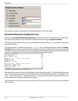 See Sending Parameters to Simulation for information specific to the Project Page.
Parameter/Dimension Assignments Tab
The text in the Parameter/Dimension Assignments window lists a sequence of “left-hand-side = right-hand-
side” assignments which are used to drive the model dimensions by the given Design Parameters.
The left-hand side is a reference to one of the plane/sketch or feature dimensions, or, optionally, a reference to
an auxiliary “variable”.
The right-hand side is an arbitrary expression in +, -, e+, e-,*, and /, including parentheses, referencing Design
Parameters(here,thesyntaxusesthe“@”prefix)andfeaturedimensions,butalsonumericconstantsorreferences
toauxiliaryvariablesandparametricfunctions.DesignModelerwillevaluatetheright-handsideofeachexpression,
and use the resulting value to drive the dimension referenced in the left-hand side.
Plane/sketchdimensionsarereferencedbytheplane'sname,followedbyaperiod(“.”),followedbythedimensions
name. The syntax for feature dimensions is as follows: feature name, followed by a period (“.”), followed by 'FD1,'
'FD2,' ... (“Feature Dimension 1,” “Feature Dimension 2,” ...) according to the Section : Details View of the corres-
ponding dimensions property of the feature in question.
These expressions can also be used to make a dimension in one plane or feature drive the dimension of another
plane or feature.
DesignModeler Help . . © SAS IP, Inc.
9–2
Parameters
 