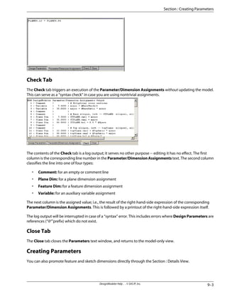 Check Tab
The Check tab triggers an execution of the Parameter/Dimension Assignments without updating the model.
This can serve as a “syntax check” in case you are using nontrivial assignments.
The contents of the Check tab is a log output; it serves no other purpose -- editing it has no effect. The first
column is the corresponding line number in the Parameter/Dimension Assignments text. The second column
classifies the line into one of four types:
• Comment: for an empty or comment line
• Plane Dim: for a plane dimension assignment
• Feature Dim: for a feature dimension assignment
• Variable: for an auxiliary variable assignment
The next column is the assigned value; i.e., the result of the right-hand-side expression of the corresponding
Parameter/Dimension Assignments. This is followed by a printout of the right-hand-side expression itself.
The log output will be interrupted in case of a “syntax” error. This includes errors where Design Parameters are
references (“@”'prefix) which do not exist.
Close Tab
The Close tab closes the Parameters text window, and returns to the model-only view.
Creating Parameters
You can also promote feature and sketch dimensions directly through the Section : Details View.
9–3
DesignModeler Help . . © SAS IP, Inc.
Section : Creating Parameters
 