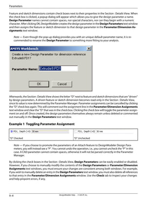 Feature and sketch dimensions contain check boxes next to their properties in the Section : Details View. When
the check box is clicked, a popup dialog will appear which allows you to give the design parameter a name.
Design Parameter names cannot contain spaces, nor special characters, nor can they begin with a numeric
character.AfterclickingOK,DesignModelercreatesthedesignparameterintheDesignParameterstextwindow
and then assigns the feature or sketch dimension to that design parameter in the Parameter/Dimension As-
signments text window.
Note — Even though the pop-up dialog provides you with an unique default parameter name, it is re-
commended to rename the Design Parameter to something more fitting to your analysis.
Afterwards,theSection:DetailsViewshowstheletter“D”nexttofeatureandsketchdimensionsthatare“driven”
by design parameters. A driven feature or sketch dimension becomes read-only in the Section : Details View,
since its value is now determined by the Parameter Manager. Parameter assignments can be cancelled by clicking
the “D” check box again. This will comment out the assignment line in the Parameter/Dimension Assignments
text window and clear the “D” that was in the check box. Clicking the check box will toggle the parameter assign-
ment on and off. Once created, the design parameters themselves always remain unless deleted or commented
out manually in the Design Parameters text window.
Example 1 Toggling Parameter Assignment
“D” Unchecked
“D” Checked
Note — If you choose to promote the parameters of an Attach feature to DesignModeler Design Para-
meters, you will instead see a “P”. You cannot undo the operation, i.e., you cannot uncheck the “P” in this
case. A CAD parameter cannot contain spaces, otherwise it will not be parsed correctly in the Parameter
Manager.
By clicking the check boxes in the Section : Details View, Design Parameters can be easily enabled or disabled.
However, if you choose to manually modify the contents of the Design Parameters or Parameter/Dimension
Assignments text windows, you must ensure your changes are consistent among both windows. For example,
ifyouwishtomanuallydeleteanentryintheDesignParameterstextwindow,youmustalsodeleteallreferences
to that entry in the Parameter/Dimension Assignments window. Use the Check tab to inspect your changes
and help pinpoint errors, if any.
DesignModeler Help . . © SAS IP, Inc.
9–4
Parameters
 