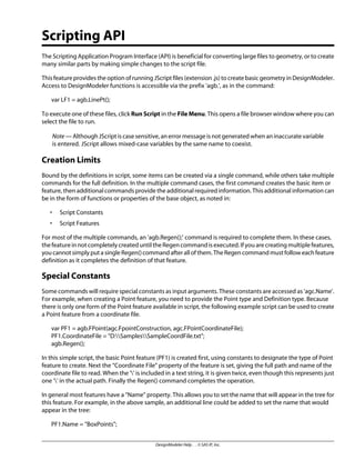 Scripting API
The Scripting Application Program Interface (API) is beneficial for converting large files to geometry, or to create
many similar parts by making simple changes to the script file.
This feature provides the option of running JScript files (extension .js) to create basic geometry in DesignModeler.
Access to DesignModeler functions is accessible via the prefix 'agb.', as in the command:
var LF1 = agb.LinePt();
To execute one of these files, click Run Script in the File Menu. This opens a file browser window where you can
select the file to run.
Note — Although JScript is case sensitive, an error message is not generated when an inaccurate variable
is entered. JScript allows mixed-case variables by the same name to coexist.
Creation Limits
Bound by the definitions in script, some items can be created via a single command, while others take multiple
commands for the full definition. In the multiple command cases, the first command creates the basic item or
feature, then additional commands provide the additional required information. This additional information can
be in the form of functions or properties of the base object, as noted in:
• Script Constants
• Script Features
For most of the multiple commands, an 'agb.Regen();' command is required to complete them. In these cases,
the feature in not completely created until the Regen command is executed. If you are creating multiple features,
you cannot simply put a single Regen() command after all of them. The Regen command must follow each feature
definition as it completes the definition of that feature.
Special Constants
Some commands will require special constants as input arguments. These constants are accessed as 'agc.Name'.
For example, when creating a Point feature, you need to provide the Point type and Definition type. Because
there is only one form of the Point feature available in script, the following example script can be used to create
a Point feature from a coordinate file.
var PF1 = agb.FPoint(agc.FpointConstruction, agc.FPointCoordinateFile);
PF1.CoordinateFile = "D:SamplesSampleCoordFile.txt";
agb.Regen();
In this simple script, the basic Point feature (PF1) is created first, using constants to designate the type of Point
feature to create. Next the “Coordinate File” property of the feature is set, giving the full path and name of the
coordinate file to read. When the '' is included in a text string, it is given twice, even though this represents just
one '' in the actual path. Finally the Regen() command completes the operation.
In general most features have a “Name” property. This allows you to set the name that will appear in the tree for
this feature. For example, in the above sample, an additional line could be added to set the name that would
appear in the tree:
PF1.Name = "BoxPoints";
DesignModeler Help . . © SAS IP, Inc.
 