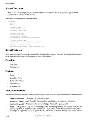 Script Constants
Note — The codes using back slash paths listed below apply to the Windows operating system. UNIX
users must use forward slashes instead.
These must be prefixed with agc to be usable.
// General
agc.Yes
agc.No
//Material Mode
agc.Add //Add Material
agc.Frozen //Add Frozen
//General Item Types
agc.TypeBody //Body
agc.TypeEdge3d //3d Edge
agc.TypeFPoint //Point from Point Feature
//Point Feature Type
agc.FPointConstruction //Construction Point
//Point Feature Definition Type
agc.FPointCoordinateFile //From Coordinate File
Script Features
ScriptfeaturesincludetwobasicfunctionsandfiveDesignModelerfeatures.Completedescriptionsofthefeatures
are accessible by clicking on the feature name from the list below.
Functions
• Selection
• Point Access
Features
• Point
• Lines from Points
• Surfaces From Lines
• Cross Section
• Form New Part
Selection Functions
The selection functions are restricted to use with Surfaces From Lines and Form New Part from selected bodies.
• ClearSelections (): This clears all current selections.
• AddSelect(type, item): This adds the item, of the specified type to the current selections.
• GetNumIDEdges(ID): This returns the number of edges that match a given user ID.
• AddSelectEdgeID(ID, n): This adds the edge(s) that match the given ID to the current selections. The
second argument 'n' is optional and is in the range 1-num, where num is the value returned by GetNu-
mIDEdges . If supplied, it is used to specify that the 'n'th match of the ID is the only edge added. If there
DesignModeler Help . . © SAS IP, Inc.
10–2
Scripting API
 