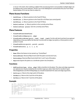 is not an 'n'th match, then nothing is added. If the second argument is not provided, multiple edges can
be added to the current selection. The ID is set in the AddSegment command for the Line From Points
feature below. If it is not set, then its value is 0.
Plane Access Functions
• GetXYPlane (): Returns pointer to the Fixed XY Plane.
• GetZXPlane (): Returns pointer to the Fixed ZX or XZ Plane (see control panel).
• GetYZPlane (): Returns pointer to the Fixed YZ Plane.
• GetActivePlane (): Returns pointer to the currently active Plane.
• SetActivePlane (plane): Sets the currently active Plane.
Plane Features
• PlaneFromPlane(basePlane)
• PlaneFromPointEdge(point, edge)
• PlaneFromPointNormal(point, item1, item2, item3): For this call, item2 and item3 are optional
depending on how you define the Normal. It can be with an edge, two points, or three points (a cross
product is used).
• PlaneFrom3Points(point1, point2, point3)
• PlaneFromCoord(x, y, z, i, j, k)
Properties
• Name: Allows the feature to be named, e.g. "CenterPlane".
• ReverseNormal: Reverses/flips/inverts both the plane normal and X-axis.
• ReverseAxes: Reverses/flips/inverts both the X- and Y-axis of the plane.
• ExportCS: Exports the plane as a coordinate system into Simulation.
Functions
• AddTransform(type, value, edge): Adds a transform to the plane. The value and edge arguments
are optional, but may be needed by the transform type you select. Note that for transform types
XformEdgeRotate and XformXAlignEdge you should include both the value and edge arguments.
• GetOrigin(): Returns the origin point of the plane.
• GetXAxis(): Returns the X-axis line of the plane.
• GetYAxis(): Returns the Y-axis line of the plane.
Example
var PF1 = agb.FPoint(agc.FPointConstruction, agc.FPointCoordinateFile);
PF1.CoordinateFile = "E:Onyx90box8pt.txt";
agb.Regen(); //To insure model validity
var LF1 = agb.LinePt();
LF1.AddSegment(PF1.GetPoint(1, 1), PF1.GetPoint(1, 2), 1);
LF1.AddSegment(PF1.GetPoint(1, 2), PF1.GetPoint(1, 3), 2);
agb.regen();
var Yes = agc.Yes;
var No = agc.No;
10–3
DesignModeler Help . . © SAS IP, Inc.
Section : Script Features
 