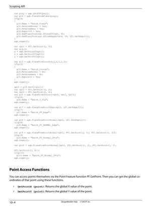 var plxy = agb.GetXYPlane();
var pl4 = agb.PlaneFromPlane(plxy);
if(pl4)
{
pl4.Name = "Batch_Plane";
pl4.ReverseNormal = Yes;
pl4.ReverseAxes = Yes;
pl4.ExportCS = Yes;
pl4.AddTransform(agc.XformZOffset, 9);
pl4.AddTransform(agc.XformEdgeRotate, 30, LF1.GetEdge(1));
}
agb.regen();
var spt1 = PF1.GetPoint(1, 3);
var x,y,z;
x = agb.GetPointX(spt1);
y = agb.GetPointY(spt1);
z = agb.GetPointZ(spt1);
var pl5 = agb.PlaneFromCoord(x,y,z,1,2,3);
if(pl5)
{
pl5.Name = "Batch_Coords";
pl5.ReverseNormal = No;
pl5.ReverseAxes = No;
pl5.ExportCS = Yes;
}
agb.regen();
spt0 = pl4.GetOrigin();
var spt2 = PF1.GetPoint(2, 2);
var spt3 = PF1.GetPoint(2, 4);
var pl6 = agb.PlaneFrom3Points(spt0, spt2, spt3);
if(pl6)
pl6.Name = "Batch_3_Pts";
agb.regen();
var pl7 = agb.PlaneFromPointEdge(spt2, LF1.GetEdge(1));
if(pl7)
pl7.Name = "Batch_PT_Edge";
agb.regen();
var pl8 = agb.PlaneFromPointNormal(spt2, LF1.GetEdge(1));
if(pl8)
pl8.Name = "Batch_PT_NORMAL_Edge";
agb.regen();
var pl9 = agb.PlaneFromPointNormal(spt2, PF1.GetPoint(1, 2), PF1.GetPoint(1, 3));
if(pl9)
pl9.Name = "Batch_PT_Normal_2Pts";
agb.regen();
var pl10 = agb.PlaneFromPointNormal(spt2, PF1.GetPoint(1, 2), PF1.GetPoint(1, 3),
PF1.GetPoint(1, 4));
if(pl10)
pl10.Name = "Batch_PT_Normal_3Pts";
agb.regen();
Point Access Functions
You can access points themselves via the Point Feature function PF.GetPoint. Then you can get the global co-
ordinates of that point using these functions.
• GetPointX (point): Returns the global X value of the point.
• GetPointY (point): Returns the global Y value of the point.
DesignModeler Help . . © SAS IP, Inc.
10–4
Scripting API
 