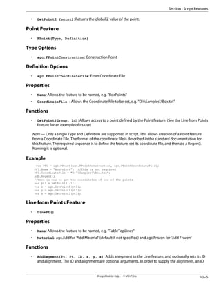 • GetPointZ (point): Returns the global Z value of the point.
Point Feature
• FPoint(Type, Definition)
Type Options
• agc.FPointConstruction: Construction Point
Definition Options
• agc.FPointCoordinateFile: From Coordinate File
Properties
• Name: Allows the feature to be named, e.g. "BoxPoints"
• CoordinateFile : Allows the Coordinate File to be set, e.g. "D:SamplesBox.txt"
Functions
• GetPoint(Group, Id): Allows access to a point defined by the Point feature. (See the Line from Points
feature for an example of its use)
Note — Only a single Type and Definition are supported in script. This allows creation of a Point feature
from a Coordinate File. The format of the coordinate file is described in the standard documentation for
this feature. The required sequence is to define the feature, set its coordinate file, and then do a Regen().
Naming it is optional.
Example
var PF1 = agb.FPoint(agc.FPointConstruction, agc.FPointCoordinateFile);
PF1.Name = "BoxPoints"; //This is not required
PF1.CoordinateFile = "D:SamplesBox.txt";
agb.Regen();
//Here is how to get the coordinates of one of the points
var pt1 = GetPoint(1,1);
var x = agb.GetPointX(pt1);
var y = agb.GetPointY(pt1);
var z = agb.GetPointZ(pt1);
Line from Points Feature
• LinePt()
Properties
• Name: Allows the feature to be named, e.g. "TableTopLines"
• Material: agc.Add for 'Add Material' (default if not specified) and agc.Frozen for 'Add Frozen'
Functions
• AddSegment(Pt, Pt, ID, x, y, z): Adds a segment to the Line feature, and optionally sets its ID
and alignment. The ID and alignment are optional arguments. In order to supply the alignment, an ID
10–5
DesignModeler Help . . © SAS IP, Inc.
Section : Script Features
 