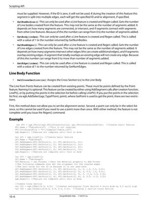 must be supplied. However, if the ID is zero, it will not be used. If during the creation of this feature this
segment is split into multiple edges, each will get the specified ID and/or alignment, if specified.
• GetNumBodies(): This can only be used after a Line feature is created and Regen called. Gets the number
of Line bodies created from the feature. This may not be the same as the number of segments added. It
depends on how many segments are connected, or intersect, and if segments connect with segments
from other Line features. Because of this the number can range from 0 to the number of segments added.
• GetBody(index): This can only be used after a Line feature is created and Regen called. This is called
with a value of 1 to the number returned by GetNumBodies.
• GetNumEdges(): This can only be used after a Line feature is created and Regen called. Gets the number
of Line edges created from the feature. This may not be the same as the number of segments added. It
depends on how many segments intersect other edges (this can create additional edges), and if segments
overlap existing edges. A segment that totally overlaps an existing edge will not create any edge. Because
of this the number can range from 0 to more than number of segments added.
• GetEdge(index): This can only be used after a Line feature is created and Regen called. This is called
with a value of 1 to the number returned by GetNumEdges.
Line Body Function
• SetCrossSection(cs): Assigns the Cross Section (cs) to the Line Body
The Line from Points feature can be created from existing points. These must be points defined by the Point
feature.Namingitisoptional.ThisfeaturecanbecreatedbyeitherusingAddSegmentcallsaftercreationfunction,
LinePt(), or by putting the points in the selection list before calling LinePt(). If you put the points in the selection
list first, via agb.AddSelect(agc.TypeFPoint, point), where GetPoint is used to get the point, there are two restric-
tions.
First, this method does not allow you to set the alignment vector. Second, a point can only be in the select list
once, so this cannot be used if you need to use a point more than once. With either method, the feature is not
complete until you issue the Regen() command.
Example
var PF1 = agb.FPoint(agc.FPointConstruction, agc.FPointCoordinateFile); //Creates basic feature
PF1.Name = "TablePoints"; //This is not required
PF1.CoordinateFile = "D:SamplesTable.txt";
agb.Regen(); //Feature not complete until this is done
var LF1 = agb.LinePt(); //Creates basic feature
LF1.Name = "TableTop";
LF1.AddSegment(PF1.GetPoint(1, 1), PF1.GetPoint(1, 2));
LF1.AddSegment(PF1.GetPoint(1, 2), PF1.GetPoint(1, 3));
LF1.AddSegment(PF1.GetPoint(1, 3), PF1.GetPoint(1, 4));
LF1.AddSegment(PF1.GetPoint(1, 4), PF1.GetPoint(1, 1));
agb.Regen(); //Feature not complete until this is done
var LF2 = agb.LinePt();
LF1.Name = "TableLegs";
LF2.Material = agc.Frozen; //Sets the Material property to Add Frozen
//The following commands also set the alignment for the created edges
//The zero value for the ID is because it is not used here
LF1.AddSegment(PF1.GetPoint(1, 1), PF1.GetPoint(2, 1), 0, 1.0, 0.0, 0.0);
LF1.AddSegment(PF1.GetPoint(1, 2), PF1.GetPoint(2, 2), 0, 0.0, 1.0, 0.0);
LF1.AddSegment(PF1.GetPoint(1, 3), PF1.GetPoint(2, 3), 0, -1.0, 0.0, 0.0);
LF1.AddSegment(PF1.GetPoint(1, 4), PF1.GetPoint(2, 4), 0, 0.0, -1.0, 0.0);
agb.Regen(); //Feature not complete until this is done
//Create Cross Section
var CS1 = agb.CSRect(6.0, 4.5); //Creates rectangular Cross Section 6 units wide by 4.5 units high
var CS2 = agb.CSLSection(4.0, 4.0, 0.5, 0.5); //Creates L section Cross Section
DesignModeler Help . . © SAS IP, Inc.
10–6
Scripting API
 