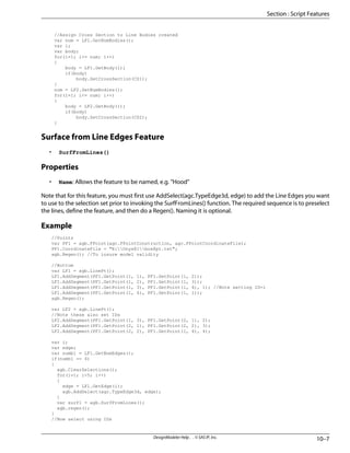 //Assign Cross Section to Line Bodies created
var num = LF1.GetNumBodies();
var i;
var body;
for(i=1; i<= num; i++)
{
body = LF1.GetBody(i);
if(body)
body.SetCrossSection(CS1);
}
num = LF2.GetNumBodies();
for(i=1; i<= num; i++)
{
body = LF2.GetBody(i);
if(body)
body.SetCrossSection(CS2);
}
Surface from Line Edges Feature
• SurfFromLines()
Properties
• Name: Allows the feature to be named, e.g. "Hood"
Note that for this feature, you must first use AddSelect(agc.TypeEdge3d, edge) to add the Line Edges you want
to use to the selection set prior to invoking the SurfFromLines() function. The required sequence is to preselect
the lines, define the feature, and then do a Regen(). Naming it is optional.
Example
//Points
var PF1 = agb.FPoint(agc.FPointConstruction, agc.FPointCoordinateFile);
PF1.CoordinateFile = "E:Onyx81box8pt.txt";
agb.Regen(); //To insure model validity
//Bottom
var LF1 = agb.LinePt();
LF1.AddSegment(PF1.GetPoint(1, 1), PF1.GetPoint(1, 2));
LF1.AddSegment(PF1.GetPoint(1, 2), PF1.GetPoint(1, 3));
LF1.AddSegment(PF1.GetPoint(1, 3), PF1.GetPoint(1, 4), 1); //Note setting ID=1
LF1.AddSegment(PF1.GetPoint(1, 4), PF1.GetPoint(1, 1));
agb.Regen();
var LF2 = agb.LinePt();
//Note these also set IDs
LF2.AddSegment(PF1.GetPoint(1, 3), PF1.GetPoint(2, 1), 2);
LF2.AddSegment(PF1.GetPoint(2, 1), PF1.GetPoint(2, 2), 3);
LF2.AddSegment(PF1.GetPoint(2, 2), PF1.GetPoint(1, 4), 4);
var i;
var edge;
var numb1 = LF1.GetNumEdges();
if(numb1 == 4)
{
agb.ClearSelections();
for(i=1; i<5; i++)
{
edge = LF1.GetEdge(i);
agb.AddSelect(agc.TypeEdge3d, edge);
}
var surf1 = agb.SurfFromLines();
agb.regen();
}
//Now select using IDs
10–7
DesignModeler Help . . © SAS IP, Inc.
Section : Script Features
 