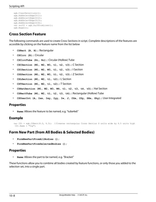 agb.ClearSelections();
agb.AddSelectEdgeID(1);
agb.AddSelectEdgeID(2);
agb.AddSelectEdgeID(3);
agb.AddSelectEdgeID(4);
var surf2 = agb.SurfFromLines();
agb.Regen();
Cross Section Feature
The following commands are used to create Cross Sections in script. Complete descriptions of the features are
accesible by clicking on the feature name from the list below
• CSRect (B, H);: Rectangular
• CSCirc (R);: Circular
• CSCircTube (Ri, Ro);: Circular (Hollow) Tube
• CSCSection (W1, W2, W3, t1, t2, t3);: C Section
• CSISection (W1, W2, W3, t1, t2, t3);: I Section
• CSZSection (W1, W2, W3, t1, t2, t3);: Z Section
• CSLSection (W1, W2, t1, t2);: L Section
• CSTSection (W1, W2, t1, t2);: T Section
• CSHatSection (W1, W2, W3, W4, t1, t2, t3, t4, t5);: Hat Section
• CSRectTube (W1, W2, t1, t2, t3, t4);: Rectangular (Hollow) Tube
• CSUserInt (A, Ixx, Ixy, Iyy, Iw, J, CGx, CGy, SHx, Shy);: User Integrated
Properties
• Name: Allows the feature to be named, e.g. "tube4x6"
Example
var CS1 = agb.CSRect(6.0, 4.5); //Creates rectangular Cross Section 6 units wide by 4.5 units high
CS1.Name = "Top";
Form New Part (from All Bodies & Selected Bodies)
• FormNewPartFromAllBodies ();
• FormNewPartFromSelectedBodies ();
Properties
• Name: Allows the part to be named, e.g. "Bracket"
These functions allow you to combine all bodies created by feature functions, or only those you added to the
selection set, into a single part.
DesignModeler Help . . © SAS IP, Inc.
10–8
Scripting API
 
