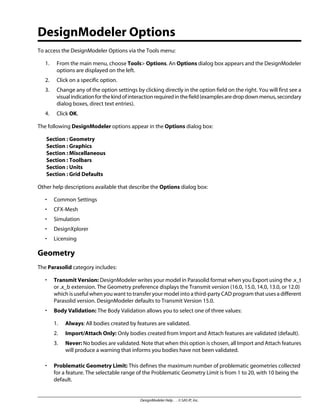 DesignModeler Options
To access the DesignModeler Options via the Tools menu:
1. From the main menu, choose Tools> Options. An Options dialog box appears and the DesignModeler
options are displayed on the left.
2. Click on a specific option.
3. Change any of the option settings by clicking directly in the option field on the right. You will first see a
visualindicationforthekindofinteractionrequiredinthefield(examplesaredropdownmenus,secondary
dialog boxes, direct text entries).
4. Click OK.
The following DesignModeler options appear in the Options dialog box:
Section : Geometry
Section : Graphics
Section : Miscellaneous
Section : Toolbars
Section : Units
Section : Grid Defaults
Other help descriptions available that describe the Options dialog box:
• Common Settings
• CFX-Mesh
• Simulation
• DesignXplorer
• Licensing
Geometry
The Parasolid category includes:
• Transmit Version: DesignModeler writes your model in Parasolid format when you Export using the .x_t
or .x_b extension. The Geometry preference displays the Transmit version (16.0, 15.0, 14.0, 13.0, or 12.0)
which is useful when you want to transfer your model into a third-party CAD program that uses a different
Parasolid version. DesignModeler defaults to Transmit Version 15.0.
• Body Validation: The Body Validation allows you to select one of three values:
1. Always: All bodies created by features are validated.
2. Import/Attach Only: Only bodies created from Import and Attach features are validated (default).
3. Never: No bodies are validated. Note that when this option is chosen, all Import and Attach features
will produce a warning that informs you bodies have not been validated.
• Problematic Geometry Limit: This defines the maximum number of problematic geometries collected
for a feature. The selectable range of the Problematic Geometry Limit is from 1 to 20, with 10 being the
default.
DesignModeler Help . . © SAS IP, Inc.
 