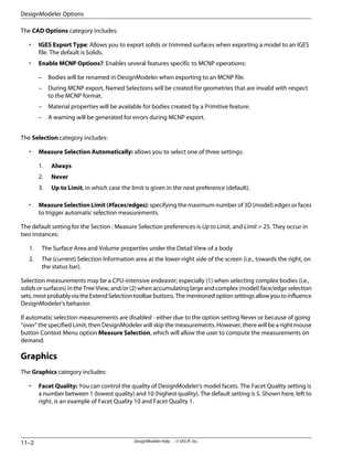 The CAD Options category includes:
• IGES Export Type: Allows you to export solids or trimmed surfaces when exporting a model to an IGES
file. The default is Solids.
• Enable MCNP Options?: Enables several features specific to MCNP operations:
– Bodies will be renamed in DesignModeler when exporting to an MCNP file.
– During MCNP export, Named Selections will be created for geometries that are invalid with respect
to the MCNP format.
– Material properties will be available for bodies created by a Primitive feature.
– A warning will be generated for errors during MCNP export.
The Selection category includes:
• Measure Selection Automatically: allows you to select one of three settings:
1. Always
2. Never
3. Up to Limit, in which case the limit is given in the next preference (default).
• Measure Selection Limit (#faces/edges): specifying the maximum number of 3D (model) edges or faces
to trigger automatic selection measurements.
The default setting for the Section : Measure Selection preferences is Up to Limit, and Limit = 25. They occur in
two instances:
1. The Surface Area and Volume properties under the Detail View of a body
2. The (current) Selection Information area at the lower-right side of the screen (i.e., towards the right, on
the status bar).
Selection measurements may be a CPU-intensive endeavor; especially (1) when selecting complex bodies (i.e.,
solids or surfaces) in the Tree View, and/or (2) when accumulating large and complex (model) face/edge selection
sets,mostprobablyviatheExtendSelectiontoolbarbuttons.Thementionedoptionsettingsallowyoutoinfluence
DesignModeler's behavior.
If automatic selection measurements are disabled - either due to the option setting Never or because of going
“over” the specified Limit, then DesignModeler will skip the measurements. However, there will be a right mouse
button Context Menu option Measure Selection, which will allow the user to compute the measurements on
demand.
Graphics
The Graphics category includes:
• Facet Quality: You can control the quality of DesignModeler's model facets. The Facet Quality setting is
a number between 1 (lowest quality) and 10 (highest quality). The default setting is 5. Shown here, left to
right, is an example of Facet Quality 10 and Facet Quality 1.
DesignModeler Help . . © SAS IP, Inc.
11–2
DesignModeler Options
 