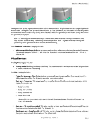 Settingthefacetqualityhigherwillimprovethelookofthemodel,butDesignModelerwilltakelongertogenerate
model facets. Setting the facet quality lower will speed up facet generation, but reduce the visual quality of the
model. Note that the Facet Quality setting does not affect the actual geometry of the model; it only affects how
the geometry is displayed.
Note — It is strongly recommended that you use the default Facet Quality setting or lower with very
large models. Model faceting is a memory intensive operation. With a high Facet Quality setting, the
system may fail to generate facets due to insufficient memory.
The Dimension Animation category includes:
• MinimumandMaximumScale:theamountthatdimensionswillanimaterelativetotheoriginaldimension.
For example, values of 0.5 and 1.5 will cause the dimension to animate between 50% and 150% of its
original size.
Miscellaneous
The Display category includes:
• StartupMode:Modeling(Modeling/Sketching).YoucanchoosewhichmodeyouwouldlikeDesignModeler
to start in. The default is Modeling.
The Files category includes:
• Folder for temporary files: DesignModeler occasionally uses temporary files. Here you can specify a
folder to put these files. The default is operating system dependent.
• Auto-save Frequency: This property defines how often DesignModeler performs an auto-save of the
model. The choices are:
– Every Generate
– Every 2nd Generate
– Every 5th Generate
– Never Auto-save
Note — Choosing the Never Auto-save option will disable Auto-save. The default frequency is
Every 5th Generate.
• Auto-save File Limit (per model): This is the number of Auto-save files stored for each model. You may
choose a number between 5 and 20. The default is 10.
• Delete auto-save files after...(days): This is the number of days that DesignModeler will keep auto-save
files before automatically deleting them. The default is 60.
11–3
DesignModeler Help . . © SAS IP, Inc.
Section : Miscellaneous
 