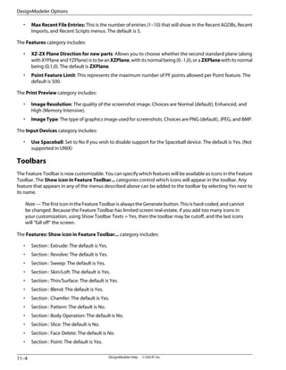 • Max Recent File Entries: This is the number of entries (1–10) that will show in the Recent AGDBs, Recent
Imports, and Recent Scripts menus. The default is 5.
The Features category includes:
• XZ-ZX Plane Direction for new parts: Allows you to choose whether the second standard plane (along
with XYPlane and YZPlane) is to be anXZPlane, with its normal being (0.-1,0), or aZXPlanewith its normal
being (0,1,0). The default is ZXPlane.
• Point Feature Limit: This represents the maximum number of PF points allowed per Point feature. The
default is 500.
The Print Preview category includes:
• Image Resolution: The quality of the screenshot image. Choices are Normal (default), Enhanced, and
High (Memory Intensive).
• Image Type: The type of graphics image used for screenshots. Choices are PNG (default), JPEG, and BMP.
The Input Devices category includes:
• Use Spaceball: Set to No if you wish to disable support for the Spaceball device. The default is Yes. (Not
supported in UNIX)
Toolbars
The Feature Toolbar is now customizable. You can specify which features will be available as icons in the Feature
Toolbar. The Show icon in Feature Toolbar... categories control which icons will appear in the toolbar. Any
feature that appears in any of the menus described above can be added to the toolbar by selecting Yes next to
its name.
Note — The first icon in the Feature Toolbar is always the Generate button. This is hard-coded, and cannot
be changed. Because the Feature Toolbar has limited screen real-estate, if you add too many icons in
your customization, using Show Toolbar Texts = Yes, then the toolbar may be cutoff, and the last icons
will “fall off” the screen.
The Features: Show icon in Feature Toolbar... category includes:
• Section : Extrude: The default is Yes.
• Section : Revolve: The default is Yes.
• Section : Sweep: The default is Yes.
• Section : Skin/Loft: The default is Yes.
• Section : Thin/Surface: The default is Yes.
• Section : Blend: The default is Yes.
• Section : Chamfer: The default is Yes.
• Section : Pattern: The default is No.
• Section : Body Operation: The default is No.
• Section : Slice: The default is No.
• Section : Face Delete: The default is No.
• Section : Point: The default is Yes.
DesignModeler Help . . © SAS IP, Inc.
11–4
DesignModeler Options
 