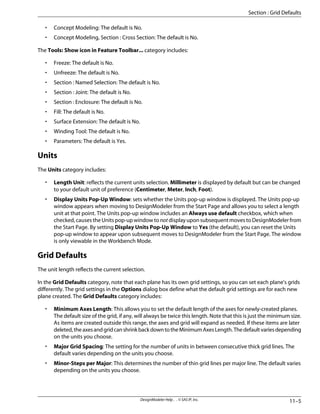 • Concept Modeling: The default is No.
• Concept Modeling, Section : Cross Section: The default is No.
The Tools: Show icon in Feature Toolbar... category includes:
• Freeze: The default is No.
• Unfreeze: The default is No.
• Section : Named Selection: The default is No.
• Section : Joint: The default is No.
• Section : Enclosure: The default is No.
• Fill: The default is No.
• Surface Extension: The default is No.
• Winding Tool: The default is No.
• Parameters: The default is Yes.
Units
The Units category includes:
• Length Unit: reflects the current units selection. Millimeter is displayed by default but can be changed
to your default unit of preference (Centimeter, Meter, Inch, Foot).
• Display Units Pop-Up Window: sets whether the Units pop-up window is displayed. The Units pop-up
window appears when moving to DesignModeler from the Start Page and allows you to select a length
unit at that point. The Units pop-up window includes an Always use default checkbox, which when
checked, causes the Units pop-up window to not display upon subsequent moves to DesignModeler from
the Start Page. By setting Display Units Pop-Up Window to Yes (the default), you can reset the Units
pop-up window to appear upon subsequent moves to DesignModeler from the Start Page. The window
is only viewable in the Workbench Mode.
Grid Defaults
The unit length reflects the current selection.
In the Grid Defaults category, note that each plane has its own grid settings, so you can set each plane's grids
differently. The grid settings in the Options dialog box define what the default grid settings are for each new
plane created. The Grid Defaults category includes:
• Minimum Axes Length: This allows you to set the default length of the axes for newly-created planes.
The default size of the grid, if any, will always be twice this length. Note that this is just the minimum size.
As items are created outside this range, the axes and grid will expand as needed. If these items are later
deleted,theaxesandgridcanshrinkbackdowntotheMinimumAxesLength.Thedefaultvariesdepending
on the units you choose.
• Major Grid Spacing: The setting for the number of units in between consecutive thick grid lines. The
default varies depending on the units you choose.
• Minor-Steps per Major: This determines the number of thin grid lines per major line. The default varies
depending on the units you choose.
11–5
DesignModeler Help . . © SAS IP, Inc.
Section : Grid Defaults
 