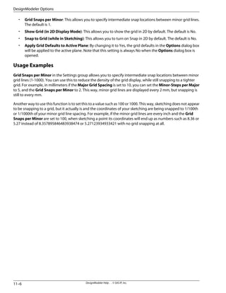 • Grid Snaps per Minor: This allows you to specify intermediate snap locations between minor grid lines.
The default is 1.
• Show Grid (in 2D Display Mode): This allows you to show the grid in 2D by default. The default is No.
• Snap to Grid (while in Sketching): This allows you to turn on Snap in 2D by default. The default is No.
• Apply Grid Defaults to Active Plane: By changing it to Yes, the grid defaults in the Options dialog box
will be applied to the active plane. Note that this setting is always No when the Options dialog box is
opened.
Usage Examples
Grid Snaps per Minor in the Settings group allows you to specify intermediate snap locations between minor
grid lines (1-1000). You can use this to reduce the density of the grid display, while still snapping to a tighter
grid. For example, in millimeters if the Major Grid Spacing is set to 10, you can set the Minor-Steps per Major
to 5, and the Grid Snaps per Minor to 2. This way, minor grid lines are displayed every 2 mm, but snapping is
still to every mm.
Another way to use this function is to set this to a value such as 100 or 1000. This way, sketching does not appear
to be snapping to a grid, but it actually is and the coordinates of your sketching are being snapped to 1/100th
or 1/1000th of your minor grid line spacing. For example, if the minor grid lines are every inch and the Grid
Snaps per Minor are set to 100, when sketching a point its coordinates will end up as numbers such as 8.36 or
5.27 instead of 8.357895846483938474 or 5.27123934933421 with no grid snapping at all.
DesignModeler Help . . © SAS IP, Inc.
11–6
DesignModeler Options
 