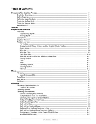 Table of Contents
Overview of the Meshing Process ........................................................................................................... 1–1
Create the Geometry .................................................................................................................... 1–1
Define Regions ............................................................................................................................. 1–1
Define the Mesh Attributes ........................................................................................................... 1–2
Create the Surface Mesh ............................................................................................................... 1–2
Create the Volume Mesh ............................................................................................................... 1–2
Mesh Adaption ............................................................................................................................. 1–2
Tutorials .................................................................................................................................................. 2–1
Graphical User Interface ......................................................................................................................... 3–1
Tree View ..................................................................................................................................... 3–1
Suppressing Objects ............................................................................................................... 3–3
Hiding Objects ........................................................................................................................ 3–4
Details View .................................................................................................................................. 3–4
Graphics Window ......................................................................................................................... 3–5
Toolbars and Icons ........................................................................................................................ 3–5
File Toolbar ............................................................................................................................ 3–6
Display Control, Mouse Actions, and the Rotation Modes Toolbar ............................................ 3–6
Rotate Mode ........................................................................................................................... 3–7
Selection ................................................................................................................................ 3–8
Selection Filters ...................................................................................................................... 3–9
Point Selection ...................................................................................................................... 3–10
Selection Mode Toolbar, Box Select and Flood Select ............................................................. 3–11
Display Toolbar ..................................................................................................................... 3–11
Triad ..................................................................................................................................... 3–11
Ruler ..................................................................................................................................... 3–12
Geometry Toolbar ................................................................................................................. 3–12
Meshing Toolbar ................................................................................................................... 3–12
Interrupt ............................................................................................................................... 3–12
Menus ..................................................................................................................................................... 4–1
File Menu ..................................................................................................................................... 4–1
Mesh Settings as CCL .............................................................................................................. 4–1
Tools Menu ................................................................................................................................... 4–1
View Menu ................................................................................................................................... 4–2
Go Menu ...................................................................................................................................... 4–2
Geometry ................................................................................................................................................ 5–1
Geometry Creation and Import ..................................................................................................... 5–1
External CAD formats .............................................................................................................. 5–2
Geometry Update ......................................................................................................................... 5–4
Geometry Requirements ............................................................................................................... 5–5
General Geometry Requirements ............................................................................................ 5–5
Multiple Bodies, Parts and Assemblies ..................................................................................... 5–6
Geometry and Topology for Solid Bodies ................................................................................. 5–6
Bodies Joined by a Common Face ........................................................................................... 5–6
Bodies Touching at a Face ....................................................................................................... 5–7
Body with a Hole ..................................................................................................................... 5–8
Body with an Enclosed Body ................................................................................................... 5–8
Bodies with an Enclosed Body and a Hole .............................................................................. 5–10
Body with an Enclosed Body Touching the Face ..................................................................... 5–11
Geometry and Topology for the Faces of Solid Bodies ............................................................ 5–12
Non-Manifold Geometry ....................................................................................................... 5–12
CFX-Mesh Help . . © SAS IP, Inc.
 