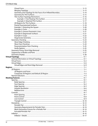 Closed Faces ......................................................................................................................... 5–13
Merging Topology ................................................................................................................ 5–13
Geometry and Topology for the Faces of an Inflated Boundary .............................................. 5–14
Geometry for Thin Surfaces ................................................................................................... 5–15
Thin Surface Topology Restrictions ........................................................................................ 5–16
Example 1: Free Floating Thin Surface .............................................................................. 5–16
Example 2: Attached Thin Surface ................................................................................... 5–17
2D Regions for Thin Surfaces ................................................................................................. 5–18
Poorly-Parameterized Surfaces .............................................................................................. 5–18
Example 1: Distorting the Square .......................................................................................... 5–20
Example 2: Circle ................................................................................................................... 5–20
Example 3: Uneven Parametric Lines ..................................................................................... 5–21
Example 4: Degenerate Surfaces ............................................................................................ 5–21
Example 5: Cusps .................................................................................................................. 5–22
Degenerate Geometry .......................................................................................................... 5–22
Geometry Checking .................................................................................................................... 5–23
Sliver Edge Checking ............................................................................................................. 5–24
Sliver Face Checking ............................................................................................................. 5–24
Parameterization Face Checking ........................................................................................... 5–25
Verify Options ....................................................................................................................... 5–25
Geometry Fixing: Short Edge Removal ......................................................................................... 5–25
Suppression of Bodies and Parts ................................................................................................. 5–27
Geometry Display ....................................................................................................................... 5–28
Virtual Topology ..................................................................................................................................... 6–1
General Information on Virtual Topology ....................................................................................... 6–1
Virtual Faces ................................................................................................................................. 6–2
Virtual Edges ................................................................................................................................ 6–6
Virtual Edges and Short Edge Removal .................................................................................... 6–9
Regions ................................................................................................................................................... 7–1
2D Regions ................................................................................................................................... 7–1
2D Regions and Faces ............................................................................................................. 7–1
Composite 2D Regions and Default 2D Region ........................................................................ 7–3
Named Selections ......................................................................................................................... 7–3
Meshing Features ................................................................................................................................... 8–1
Spacing ........................................................................................................................................ 8–1
Body Spacing .......................................................................................................................... 8–1
Face Spacing .......................................................................................................................... 8–2
Edge Spacing .......................................................................................................................... 8–3
Angular Resolution ................................................................................................................. 8–6
Relative Error .......................................................................................................................... 8–6
Controls ....................................................................................................................................... 8–7
Point Spacing ......................................................................................................................... 8–7
Point Control .......................................................................................................................... 8–8
Line Control ............................................................................................................................ 8–9
Triangle Control .................................................................................................................... 8–10
Periodicity .................................................................................................................................. 8–12
Periodic Pair ......................................................................................................................... 8–13
Geometry Requirements for Periodic Pairs ............................................................................. 8–14
Mesh Generation Process for a Periodic Pair ........................................................................... 8–14
Extruded Periodic Pair ........................................................................................................... 8–15
Inflation ...................................................................................................................................... 8–16
Inflation - Details ................................................................................................................... 8–17
CFX-Mesh Help . . © SAS IP, Inc.
vi
CFX-Mesh Help
 