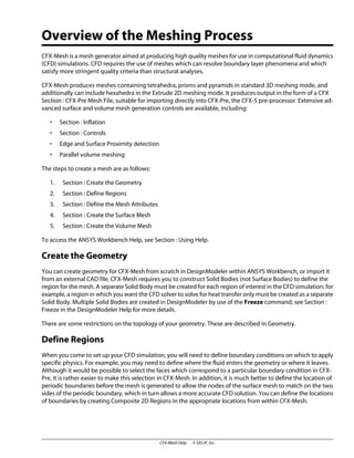 Overview of the Meshing Process
CFX-Mesh is a mesh generator aimed at producing high quality meshes for use in computational fluid dynamics
(CFD) simulations. CFD requires the use of meshes which can resolve boundary layer phenomena and which
satisfy more stringent quality criteria than structural analyses.
CFX-Mesh produces meshes containing tetrahedra, prisms and pyramids in standard 3D meshing mode, and
additionally can include hexahedra in the Extrude 2D meshing mode. It produces output in the form of a CFX
Section : CFX-Pre Mesh File, suitable for importing directly into CFX-Pre, the CFX-5 pre-processor. Extensive ad-
vanced surface and volume mesh generation controls are available, including:
• Section : Inflation
• Section : Controls
• Edge and Surface Proximity detection
• Parallel volume meshing
The steps to create a mesh are as follows:
1. Section : Create the Geometry
2. Section : Define Regions
3. Section : Define the Mesh Attributes
4. Section : Create the Surface Mesh
5. Section : Create the Volume Mesh
To access the ANSYS Workbench Help, see Section : Using Help.
Create the Geometry
You can create geometry for CFX-Mesh from scratch in DesignModeler within ANSYS Workbench, or import it
from an external CAD file. CFX-Mesh requires you to construct Solid Bodies (not Surface Bodies) to define the
region for the mesh. A separate Solid Body must be created for each region of interest in the CFD simulation: for
example, a region in which you want the CFD solver to solve for heat transfer only must be created as a separate
Solid Body. Multiple Solid Bodies are created in DesignModeler by use of the Freeze command; see Section :
Freeze in the DesignModeler Help for more details.
There are some restrictions on the topology of your geometry. These are described in Geometry.
Define Regions
When you come to set up your CFD simulation, you will need to define boundary conditions on which to apply
specific physics. For example, you may need to define where the fluid enters the geometry or where it leaves.
Although it would be possible to select the faces which correspond to a particular boundary condition in CFX-
Pre, it is rather easier to make this selection in CFX-Mesh. In addition, it is much better to define the location of
periodic boundaries before the mesh is generated to allow the nodes of the surface mesh to match on the two
sides of the periodic boundary, which in turn allows a more accurate CFD solution. You can define the locations
of boundaries by creating Composite 2D Regions in the appropriate locations from within CFX-Mesh.
CFX-Mesh Help . . © SAS IP, Inc.
 