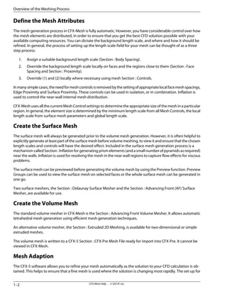 Define the Mesh Attributes
The mesh generation process in CFX-Mesh is fully automatic. However, you have considerable control over how
the mesh elements are distributed, in order to ensure that you get the best CFD solution possible with your
available computing resources. You can dictate the background length scale, and where and how it should be
refined. In general, the process of setting up the length scale field for your mesh can be thought of as a three
step process:
1. Assign a suitable background length scale (Section : Body Spacing).
2. Override the background length scale locally on faces and the regions close to them (Section : Face
Spacing and Section : Proximity).
3. Override (1) and (2) locally where necessary using mesh Section : Controls.
Inmanysimplecases,theneedformeshcontrolsisremovedbythesettingofappropriatelocalfacemeshspacings,
Edge Proximity and Surface Proximity. These controls can be used in isolation, or in combination. Inflation is
used to control the near-wall internal mesh distribution.
CFX-Mesh uses all the current Mesh Control settings to determine the appropriate size of the mesh in a particular
region. In general, the element size is determined by the minimum length scale from all Mesh Controls, the local
length scale from surface mesh parameters and global length scale.
Create the Surface Mesh
The surface mesh will always be generated prior to the volume mesh generation. However, it is often helpful to
explicitly generate at least part of the surface mesh before volume meshing, to view it and ensure that the chosen
length scales and controls will have the desired effect. Included in the surface mesh generation process is a
mechanism called Section : Inflation for generating prism elements (and a small number of pyramids as required)
near the walls. Inflation is used for resolving the mesh in the near wall regions to capture flow effects for viscous
problems.
The surface mesh can be previewed before generating the volume mesh by using the Preview function. Preview
Groups can be used to view the surface mesh on selected faces or the whole surface mesh can be generated in
one go.
Two surface meshers, the Section : Delaunay Surface Mesher and the Section : Advancing Front (AF) Surface
Mesher, are available for use.
Create the Volume Mesh
The standard volume mesher in CFX-Mesh is the Section : Advancing Front Volume Mesher. It allows automatic
tetrahedral mesh generation using efficient mesh generation techniques.
An alternative volume mesher, the Section : Extruded 2D Meshing, is available for two-dimensional or simple
extruded meshes.
The volume mesh is written to a CFX-5 Section : CFX-Pre Mesh File ready for import into CFX-Pre. It cannot be
viewed in CFX-Mesh.
Mesh Adaption
The CFX-5 software allows you to refine your mesh automatically as the solution to your CFD calculation is ob-
tained. This helps to ensure that a fine mesh is used where the solution is changing most rapidly. The set-up for
CFX-Mesh Help . . © SAS IP, Inc.
1–2
Overview of the Meshing Process
 