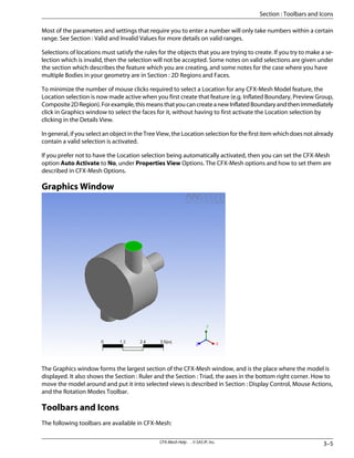 Most of the parameters and settings that require you to enter a number will only take numbers within a certain
range. See Section : Valid and Invalid Values for more details on valid ranges.
Selections of locations must satisfy the rules for the objects that you are trying to create. If you try to make a se-
lection which is invalid, then the selection will not be accepted. Some notes on valid selections are given under
the section which describes the feature which you are creating, and some notes for the case where you have
multiple Bodies in your geometry are in Section : 2D Regions and Faces.
To minimize the number of mouse clicks required to select a Location for any CFX-Mesh Model feature, the
Location selection is now made active when you first create that feature (e.g. Inflated Boundary, Preview Group,
Composite2DRegion).Forexample,thismeansthatyoucancreateanewInflatedBoundaryandthenimmediately
click in Graphics window to select the faces for it, without having to first activate the Location selection by
clicking in the Details View.
In general, if you select an object in the Tree View, the Location selection for the first item which does not already
contain a valid selection is activated.
If you prefer not to have the Location selection being automatically activated, then you can set the CFX-Mesh
option Auto Activate to No, under Properties View Options. The CFX-Mesh options and how to set them are
described in CFX-Mesh Options.
Graphics Window
The Graphics window forms the largest section of the CFX-Mesh window, and is the place where the model is
displayed. It also shows the Section : Ruler and the Section : Triad, the axes in the bottom right corner. How to
move the model around and put it into selected views is described in Section : Display Control, Mouse Actions,
and the Rotation Modes Toolbar.
Toolbars and Icons
The following toolbars are available in CFX-Mesh:
3–5
CFX-Mesh Help . . © SAS IP, Inc.
Section : Toolbars and Icons
 