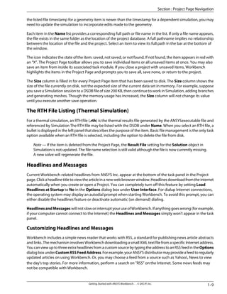 the listed file timestamp for a geometry item is newer than the timestamp for a dependent simulation, you may
need to update the simulation to incorporate edits made to the geometry.
Each item in the Name list provides a corresponding full path or file name in the list. If only a file name appears,
the file exists in the same folder as the location of the project database. A full pathname implies no relationship
between the location of the file and the project. Select an item to view its full path in the bar at the bottom of
the window.
The icon indicates the state of the item: saved, not saved, or not found. If not found, the item appears in red with
an “X”. The Project Page toolbar allows you to save individual items or all unsaved items at once. You may also
save an item from inside its associated task module. If you close a project with unsaved items, Workbench
highlights the items in the Project Page and prompts you to save all, save none, or return to the project.
The Size column is filled in for every Project Page item that has been saved to disk. The Size column shows the
size of the file currently on disk, not the expected size of the current data set in memory. For example, suppose
you save a Simulation session to a DSDB file of size 200 KB, then continue to work in Simulation, adding branches
and generating meshes. Though the memory usage has increased, the Size column will not change its value
until you execute another save operation.
The RTH File Listing (Thermal Simulation)
For a thermal simulation, an RTH file (.rth) is the thermal results file generated by the ANSYSexecutable file and
referenced by Simulation The RTH file may be listed with the DSDB under Name. When you select an RTH file, a
bullet is displayed in the left panel that describes the purpose of the item. Basic file management is the only task
option available when an RTH file is selected, including the option to delete the file from disk.
Note — If the item is deleted from the Project Page, the Result File setting for the Solution object in
Simulation is not updated. The file name selection is still valid although the file is now currently missing.
A new solve will regenerate the file.
Headlines and Messages
Current Workbench-related headlines from ANSYS Inc. appear at the bottom of the task panel in the Project
page.Clickaheadlinetitletoviewthearticleinanewwebbrowserwindow.Headlinesdownloadfromtheinternet
automatically when you create or open a Project. You can completely turn off this feature by setting Load
Headlines at Startup to No in the Options dialog box under User Interface. For dialup Internet connections,
the operating system may display an autodial prompt when starting Workbench. To avoid this prompt, you can
either disable the headlines feature or deactivate automatic (on demand) dialing.
HeadlinesandMessageswillnotsloworinterruptyouruseofWorkbench.Ifanythinggoeswrong(forexample,
if your computer cannot connect to the Internet) the Headlines and Messages simply won't appear in the task
panel.
Customizing Headlines and Messages
Workbench includes a simple news reader that works with RSS, a standard for publishing news article abstracts
and links. The mechanism involves Workbench downloading a small XML text file from a specific Internet address.
YoucanviewuptothreeextraheadlinesfromacustomsourcebytypingtheaddresstoanRSSfeedintheOptions
dialogboxunderCustomRSSFeedAddress.Forexample,yourANSYSdistributormayprovideafeedtoregularly
updated articles on using Workbench. Or, you may choose a feed from a source such as Yahoo!® News to view
the day's top stories. For more information, perform a search on "RSS" on the Internet. Some news feeds may
not be compatible with Workbench.
1–9
Getting Started with ANSYS Workbench . . © SAS IP, Inc.
Section : Project Page Navigation
 
