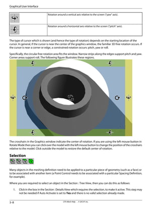 Rotation around a vertical axis relative to the screen (“yaw” axis).
Rotation around a horizontal axis relative to the screen (“pitch” axis).
The type of cursor which is shown (and hence the type of rotation) depends on the starting location of the
cursor. In general, if the cursor is near the center of the graphics window, the familiar 3D free rotation occurs. If
the cursor is near a corner or edge, a constrained rotation occurs: pitch, yaw or roll.
Specifically, the circular free rotation area fits the window. Narrow strips along the edges support pitch and yaw.
Corner areas support roll. The following figure illustrates these regions.
The crosshairs in the Graphics window indicate the center of rotation. If you are using the left mouse button in
RotateModethenyoucanclickoverthemodelwiththeleftmousebuttontochangethepositionofthecrosshairs
relative to the model. Click outside the model to restore the default center of rotation.
Selection
Many objects in the meshing definition need to be applied to a particular piece of geometry (such as a face) or
to be associated with another item (a Point Control needs to be associated with a particular Spacing Definition,
for example).
Where you are required to select an object in the Section : Tree View, then you can do this as follows:
1. Click in the box in the Section : Details View which requires the selection, to make it active. This step may
not be needed if Auto Activate is set to Yes and there is no valid selection already made.
CFX-Mesh Help . . © SAS IP, Inc.
3–8
Graphical User Interface
 