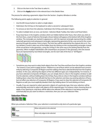 2. Click on the item in the Tree View to select it.
3. Click on the Apply button in the relevant box in the Details View.
The process for selecting a geometric object from the Section : Graphics Window is similar.
The following points apply to selection in general:
• Use the left mouse button to select a single object.
• Hold down the Ctrl key on the keyboard to select a second or subsequent item.
• To remove an item from the selection, hold down the Ctrl key and select it again.
• To select multiple items at once, see Section : Selection Mode Toolbar, Box Select and Flood Select.
• If you have faces in the Graphics window which are hidden behind other faces, then when you click on
the front face, a stack of Selection Rectangles (shown below) will appear at the bottom left of the Graphics
window. The rectangles are stacked in appearance, with the topmost rectangle representing the visible
(selected) geometry and subsequent rectangles representing geometry hit by a ray normal to the screen
passing through the pointer, front to back. The front face will be selected by the original click on it. You
can deselect it and/or select any of the hidden faces by clicking on the corresponding rectangles instead
of the actual faces in the geometry, using the Ctrl key in the same way as for picking directly from the
geometry. When multiple Solid Bodies with shared faces are present in the geometry, then the shared
faces are represented by two linked rectangles, one for each side of the face or “2D Region”.
• Sometimes you may want to select both objects from the Tree View and faces from the Graphics window
- for instance, if you wish to apply Section : Inflation to a set of faces which can be selected most conveni-
ently by selecting a Composite 2D Region and then adding a few faces selected directly from the Graphics
window. In this case, selecting the objects of the two different types acts independently. For instance, if
you have selected a Composite 2D Region, you can simply click on a face in the Graphics window to add
it to the selection, without holding down the Ctrl key. If you click on a face in the Graphics window (without
holding down a key) then that will add that face to the selection and clear any existing selection of faces,
but not affect any selection of Composite 2D Regions. If you want to clear the selection of Composite 2D
Regions as well, you must explicitly deselect them (by holding down Ctrl and clicking on them).
• Usually, if you are required to select geometric objects of a particular type, then your selection will be
automatically restricted to select only objects of the required type. For instance, when choosing faces to
apply a Face Spacing to, only faces will be able to be selected. If the selection is not being restricted
automatically but you want to enforce a restriction, then you can use a Selection Filter.
Selection Filters
When you activate a Selection Filter, your selection is restricted to only items of a particular type.
Allow only points to be selected.
Point
Allow only edges to be selected.
Edge
3–9
CFX-Mesh Help . . © SAS IP, Inc.
Section : Toolbars and Icons
 