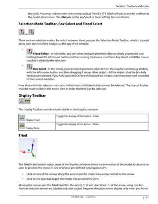 the third). You must not enter the units string (such as “[mm]”); CFX-Mesh will add that in for itself using
the model dimensions. Press Return on the keyboard to finish editing the coordinates.
Selection Mode Toolbar, Box Select and Flood Select
or
There are two selection modes. To switch between them, you use the Selection Mode Toolbar, which is located
along with the rest of the toolbars at the top of the window.
•
Flood Select - In this mode, you can select multiple geometric objects simply by pressing and
holding down the left mouse button and then moving the mouse over them. Any object which the mouse
touches is added to the selection.
•
Box Select - In this mode, you can select geometric objects from the Graphics window by clicking
with the left mouse button and then dragging it across other objects. All the objects that the box fully
enclosesareselected.IfyouholddowntheCtrlkeywhileyoudrawthebox,thentheseitemswillbeadded
to the current selection.
Note that with both selection methods, hidden faces or hidden bodies cannot be selected. The faces or bodies
must be made visible in the model view in order that they can be selected.
Display Toolbar
The Display Toolbar controls what is visible in the Graphics window.
Toggle the display of the Section : Triad.
Display Triad
Toggle the display of the Section : Ruler.
Display Ruler
Triad
The Triad in the bottom right corner of the Graphics window shows the orientation of the model. It can also be
used to position the model in one of several pre-defined viewing positions:
• Click on one of the arrows along the axes to put the model into a view normal to that arrow.
• Click on the cyan ball to put the model into an isometric view.
Moving the mouse over the Triad identifies the axis (X, Y, Z) and direction (+/-) of the arrow, using tool tips.
Positive-direction arrows are labeled and color-coded. Negative direction arrows display only when you hover
3–11
CFX-Mesh Help . . © SAS IP, Inc.
Section : Toolbars and Icons
 