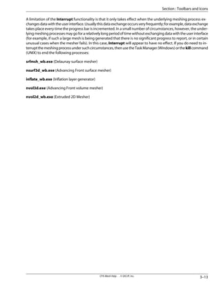 A limitation of the Interrupt functionality is that it only takes effect when the underlying meshing process ex-
changesdatawiththeuserinterface.Usuallythisdataexchangeoccursveryfrequently;forexample,dataexchange
takes place every time the progress bar is incremented. In a small number of circumstances, however, the under-
lyingmeshingprocessesmaygoforarelativelylongperiodoftimewithoutexchangingdatawiththeuserinterface
(for example, if such a large mesh is being generated that there is no significant progress to report, or in certain
unusual cases when the mesher fails). In this case, Interrupt will appear to have no effect. If you do need to in-
terruptthemeshingprocessundersuchcircumstances,thenusetheTaskManager(Windows)orthekillcommand
(UNIX) to end the following processes:
srfmsh_wb.exe (Delaunay surface mesher)
nsurf3d_wb.exe (Advancing Front surface mesher)
inflate_wb.exe (Inflation layer generator)
nvol3d.exe (Advancing Front volume mesher)
nvol2d_wb.exe (Extruded 2D Mesher)
3–13
CFX-Mesh Help . . © SAS IP, Inc.
Section : Toolbars and Icons
 