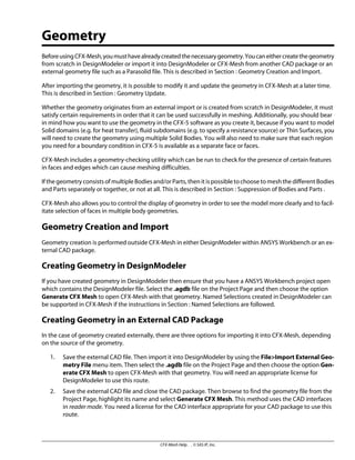Geometry
BeforeusingCFX-Mesh,youmusthavealreadycreatedthenecessarygeometry.Youcaneithercreatethegeometry
from scratch in DesignModeler or import it into DesignModeler or CFX-Mesh from another CAD package or an
external geometry file such as a Parasolid file. This is described in Section : Geometry Creation and Import.
After importing the geometry, it is possible to modify it and update the geometry in CFX-Mesh at a later time.
This is described in Section : Geometry Update.
Whether the geometry originates from an external import or is created from scratch in DesignModeler, it must
satisfy certain requirements in order that it can be used successfully in meshing. Additionally, you should bear
in mind how you want to use the geometry in the CFX-5 software as you create it, because if you want to model
Solid domains (e.g. for heat transfer), fluid subdomains (e.g. to specify a resistance source) or Thin Surfaces, you
will need to create the geometry using multiple Solid Bodies. You will also need to make sure that each region
you need for a boundary condition in CFX-5 is available as a separate face or faces.
CFX-Mesh includes a geometry-checking utility which can be run to check for the presence of certain features
in faces and edges which can cause meshing difficulties.
If the geometry consists of multiple Bodies and/or Parts, then it is possible to choose to mesh the different Bodies
and Parts separately or together, or not at all. This is described in Section : Suppression of Bodies and Parts .
CFX-Mesh also allows you to control the display of geometry in order to see the model more clearly and to facil-
itate selection of faces in multiple body geometries.
Geometry Creation and Import
Geometry creation is performed outside CFX-Mesh in either DesignModeler within ANSYS Workbench or an ex-
ternal CAD package.
Creating Geometry in DesignModeler
If you have created geometry in DesignModeler then ensure that you have a ANSYS Workbench project open
which contains the DesignModeler file. Select the .agdb file on the Project Page and then choose the option
Generate CFX Mesh to open CFX-Mesh with that geometry. Named Selections created in DesignModeler can
be supported in CFX-Mesh if the instructions in Section : Named Selections are followed.
Creating Geometry in an External CAD Package
In the case of geometry created externally, there are three options for importing it into CFX-Mesh, depending
on the source of the geometry.
1. Save the external CAD file. Then import it into DesignModeler by using the File>Import External Geo-
metry File menu item. Then select the .agdb file on the Project Page and then choose the option Gen-
erate CFX Mesh to open CFX-Mesh with that geometry. You will need an appropriate license for
DesignModeler to use this route.
2. Save the external CAD file and close the CAD package. Then browse to find the geometry file from the
Project Page, highlight its name and select Generate CFX Mesh. This method uses the CAD interfaces
in reader mode. You need a license for the CAD interface appropriate for your CAD package to use this
route.
CFX-Mesh Help . . © SAS IP, Inc.
 