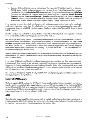 3. Open the CAD model in the external CAD package. Then open ANSYS Workbench, either by using the
ANSYS 10.0 in the CAD package, or by opening it manually. On the Project Page, you will see your part
namelistedundertheLinktoActiveCADGeometrygroup.Ifitisnotlisted,youwillneedtoclickRefresh.
Once your part is listed there, click this part and then set the preferences under the Default Geometry
Options group and the Advanced Geometry Defaults group. Afterwards, choose the option Generate
CFX Mesh to import the geometry into CFX-Mesh. This method uses the CAD interface in plug-in mode.
You need a license for the CAD interface appropriate for your CAD package to use this route.
If you are going to use the direct CAD interfaces, then it is probably more convenient in general to use plug-in
mode rather than reader mode, since this will allow for more convenient geometry updates when you modify
the geometry. However, not all CAD interfaces support the plug-in mode. A list of those which do can be found
in CAD Systems.
WhetherornotyouimporttheCADviaDesignModelerornotwillbedictatedbywhichlicensesyouhaveavailable.
If you have both types of license, then you can consider either method.
One advantage of importing external CAD into DesignModeler rather than directly into CFX-Mesh is that you
can combine Bodies into one Part in DesignModeler. Simply select all of the Bodies and then use Tools> Form
New Part in DesignModeler. Where surfaces from different Bodies are coincident, then they will be converted
into shared surfaces and CFX-Mesh will then be able to produce a matching mesh on these surfaces, and place
the mesh for the Bodies on each side into one assembly. This, in turn, means that CFX-Pre will not need to use
GGI connections between the two Bodies.
Another advantage of importing external CAD into DesignModeler is that you have more choice of the units you
want to work in. For many of the external CAD files, you will be unable to change the units if they are imported
into CFX-Mesh directly.
If you import CAD into DesignModeler then DesignModeler does some checking and clean-up to ensure that
the geometry is clean enough for use with solid modeling. This means that in some rare cases, you may get a
better mesh if the geometry has been imported via DesignModeler. On the other hand, some CAD geometries
will fail to import into DesignModeler as they do not satisfy its more stringent requirements, but can be imported
into CFX-Mesh directly and meshed with no difficulty.
One advantage of importing the CAD directly into CFX-Mesh is that geometry updates will be more convenient
than if you import via DesignModeler.
External CAD formats
The list of supported CAD packages for CFX-Mesh is the same as Simulation (with one exception) and can be
found in CAD Systems, including the supported version number(s). The one exception is that the import of CATIA
version 4 files into CFX-Mesh is not supported. Notes on the import of files of a particular format into CFX-Mesh
aregivenbelow.CADSystemscontainsadditionalnoteswhichyoumaywishtorefertoifyouarehavingproblems
importing, although not all of these will apply to CFX-Mesh.
ACIS
The ACIS reader supports .sat files which include single or multiple bodies. You must specify the length units of
thegeometrywhenCFX-Meshinitialises.Werecommendverifyingdimensionsbeforemeshing;thiscanbedone
by matching a known length in the geometry against the Section : Ruler.
CFX-Mesh Help . . © SAS IP, Inc.
5–2
Geometry
 