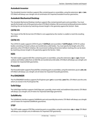 Autodesk Inventor
The Autodesk Inventor interface supports files containing parts or assemblies, using the extensions .ipt or .iam.
CFX-Mesh will always use a length unit of centimeters for imported Autodesk Inventor geometries.
Autodesk Mechanical Desktop
The Autodesk Mechanical Desktop interface supports files containing both parts and assemblies. You must
specify the length units of the geometry when CFX-Mesh initialises. We recommend verifying dimensions before
meshing; this can be done by matching a known length in the geometry against the Section : Ruler.
CATIA V4
The import of this file format into CFX-Mesh is not supported as the mesher is unable to mesh the resulting
geometry.
CATIA V5
The CATIA V5 reader supports CATIA V5 parts (*.CATPart) and assemblies (*.CATProduct). CATIA V5 surface
bodies consisting of closed surfaces are transferred as solid bodies. You must specify the length units of the
geometry when CFX-Mesh initialises. We recommend verifying dimensions before meshing; this can be done
by matching a known length in the geometry against the Section : Ruler.
IGES
The IGES reader supports IGES files containing parts or assemblies, using the extensions .igs or .iges. Closed
surfaces and hollow solids from an IGES file are transferred as full solids. CFX-Mesh will always use a length unit
of meters for imported IGES geometries.
Parasolid
The Parasolid reader supports Parasolid files containing parts or assemblies, using the extensions .x_t or .xmt_txt.
CFX-Mesh will always use a length unit of meters for imported Parasolid geometries.
Pro/ENGINEER
The Pro/ENGINEER interface supports Pro/Engineer part (.prt) or assembly (.asm) files. CFX-Mesh uses the units
which are stored in the Pro/Engineer file.
Solid Edge
The Solid Edge interface supports Solid Edge part, assembly, sheet metal, and weldment documents. CFX-Mesh
will always use a length unit of meters for imported Solid Edge geometries.
SolidWorks
The SolidWorks interface supports SolidWorks part and assembly documents. CFX-Mesh will always use a length
unit of meters for imported SolidWorks geometries.
STEP
The STEP reader supports STEP files containing parts or assemblies, using the extensions .stp or .step. CFX-Mesh
will always use a length unit of millimeters for imported STEP geometries.
5–3
CFX-Mesh Help . . © SAS IP, Inc.
Section : Geometry Creation and Import
 