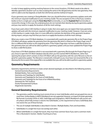 In order to keep applying existing meshing features to the correct locations, CFX-Mesh needs to be able to
identify a geometric location such as a face as being the same in the old geometry and the new geometry. How
well it is able to do that depends on both the CAD format and the method of import.
If your geometry was creating in DesignModeler, then you should find that most geometry updates work with
the minimum required modification to your meshing model. The one exception to this is that if you combine
bodies to form a single part using the Form New Part functionality, or use the Explode Part functionality to
reverse this change. In this case, the underlying faces do not maintain their identity during the geometry update
and you may need to re-apply the locations of all the mesh settings.
If you have used a direct CAD interface in plug-in mode, then once again you can expect that many geometry
updates will work with the minimum required modification to your meshing model. However, if you are using
a CAD interface in reader mode, then it is more difficult to maintain the identities of the geometric locations
during import, and you may find that you have to re-apply the locations of all the mesh settings.
When you create a new CFX-Mesh database, it is associated with a particular geometry file on the Project Page.
CFX-Mesh will always update the geometry from the geometry file which is listed on the Project Page, even if
this is a different file location to the original location. If the Project Page does not have a valid file location for
this geometry then you will not be able to perform a geometry update until you have updated the Project Page
to show a valid file location.
If you have a CFX-Mesh database which is not associated with a geometry file through the Project Page (e.g. if
you chose to open the CFX-Mesh database directly when you first started ANSYS Workbench, rather than
opening the project which contains it) then CFX-Mesh will use the geometry with the same filename as the ori-
ginal for a geometry update. The filename is stored with a full path so you must have not renamed the file or its
directory for this to work. If the original file is not available then you will not be able to perform a geometry update.
Geometry Requirements
Geometry requirements and how to create certain desired topologies are described in the following sections.
General Geometry Requirements
Multiple Bodies, Parts and Assemblies
Geometry and Topology for Solid Bodies
Geometry and Topology for the Faces of Solid Bodies
Geometry and Topology for the Faces of an Inflated Boundary
Geometry for Thin Surfaces
Poorly-Parameterized Surfaces
Degenerate Geometry
General Geometry Requirements
• The geometry used for meshing must consist of one or more Solid Bodies which are grouped into one or
moreParts.SurfaceBodiesinANSYSWorkbencharenotsupported.However,onimportofcertaingeometry
file formats (currently CATIA v5, IGES, Solid Edge and Unigraphics), ANSYS Workbench will convert sets
of surfaces which fully enclose a volume into Solid Bodies, so the requirement to have a Solid Body does
not restrict the use of these formats.
• The use of multiple Solid Bodies is described in Section : Multiple Bodies, Parts and Assemblies.
• Solid Bodies in a single Part must not overlap each other.
• Where Solid Bodies in a single Part touch, they must have common faces if you want a common mesh.
This is illustrated in Section : Bodies Touching at a Face.
5–5
CFX-Mesh Help . . © SAS IP, Inc.
Section : Geometry Requirements
 