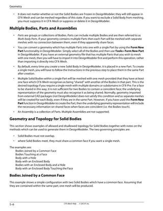 • It does not matter whether or not the Solid Bodies are Frozen in DesignModeler; they will still appear in
CFX-Mesh and can be meshed regardless of this state. If you want to exclude a Solid Body from meshing,
you must suppress it in CFX-Mesh or suppress or delete it in DesignModeler.
Multiple Bodies, Parts and Assemblies
• Parts are groups or collections of Bodies. Parts can include multiple Bodies and are then referred to as
Multi-body Parts. If your geometry contains multiple Parts then each Part will be meshed with separate
meshes with no connection between them, even if they apparently share faces.
• You can convert a geometry which has multiple Parts into one with a single Part by using the Form New
Part functionality in DesignModeler. Simply select all of the Bodies and then use Tools> Form New Part
in DesignModeler. If you have an external geometry file that has multiple Parts that you wish to mesh
with one mesh, then you will have to import it into DesignModeler first and perform this operation, rather
than importing it directly into CFX-Mesh.
• By default, every time you create a new Solid Body in DesignModeler, it is placed in a new Part. To create
a single mesh, you will have to follow the instructions in the previous step to place them in the same Part
after creation.
• Multiple Solid Bodies within a single Part will be meshed with one mesh provided that they have at least
one face which CFX-Mesh recognises as being “shared” with another of the Bodies in that part. This is the
desired topology if you require a single mesh with multiple domains or subdomains in CFX-Pre. For a face
to be shared in this way, it is not sufficient for two Bodies to contain a coincident face; the underlying
representation of the geometry must also recognise it as being shared. Normally, geometry imported
from external CAD packages (not DesignModeler) does not satisfy this condition and so separate meshes
will be created for each Body, even if they are in the same Part. However, if you have used the Form New
PartfunctioninDesignModelertocreatethePart,thentheunderlyinggeometryrepresentationwillinclude
the necesssary information on shared faces when faces are coincident (i.e. the Bodies touch).
• An Assembly is a collection of Parts. Multiple Assemblies are not supported.
Geometry and Topology for Solid Bodies
This section shows examples of allowed and disallowed topology for Solid Bodies together with notes on the
methods which can be used to generate them in DesignModeler. The two governing principles are:
• Solid Bodies must not overlap.
• where Solid Bodies meet, they must share a common face if you want a single mesh.
The examples are:
Bodies Joined by a Common Face
Bodies Touching at a Face
Body with a Hole
Body with an Enclosed Body
Bodies with an Enclosed Body and a Hole
Body with an Enclosed Body Touching the Face
Bodies Joined by a Common Face
This example shows a simple configuration with two Solid Bodies which have a common face. Assuming that
they are contained within the same part, one mesh will be produced.
CFX-Mesh Help . . © SAS IP, Inc.
5–6
Geometry
 