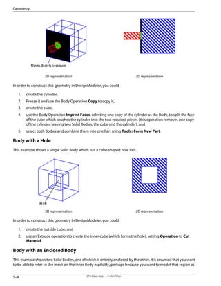 2D representation
3D representation
In order to construct this geometry in DesignModeler, you could
1. create the cylinder,
2. Freeze it and use the Body Operation Copy to copy it,
3. create the cube,
4. use the Body Operation Imprint Faces, selecting one copy of the cylinder as the Body, to split the face
of the cube which touches the cylinder into the two required pieces (this operation removes one copy
of the cylinder, leaving two Solid Bodies, the cube and the cylinder), and
5. select both Bodies and combine them into one Part using Tools>Form New Part.
Body with a Hole
This example shows a single Solid Body which has a cube-shaped hole in it.
2D representation
3D representation
In order to construct this geometry in DesignModeler, you could
1. create the outside cube, and
2. use an Extrude operation to create the inner cube (which forms the hole), setting Operation to Cut
Material.
Body with an Enclosed Body
This example shows two Solid Bodies, one of which is entirely enclosed by the other. It is assumed that you want
to be able to refer to the mesh on the inner Body explicitly, perhaps because you want to model that region as
CFX-Mesh Help . . © SAS IP, Inc.
5–8
Geometry
 