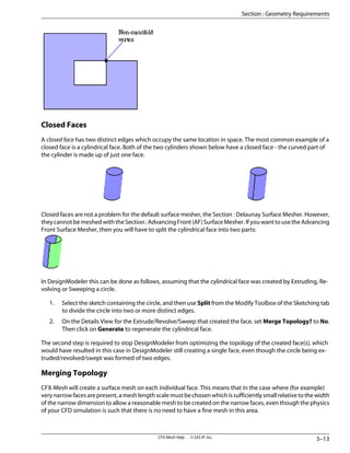 Closed Faces
A closed face has two distinct edges which occupy the same location in space. The most common example of a
closed face is a cylindrical face. Both of the two cylinders shown below have a closed face - the curved part of
the cylinder is made up of just one face.
Closed faces are not a problem for the default surface mesher, the Section : Delaunay Surface Mesher. However,
they cannot be meshed with the Section : Advancing Front (AF) Surface Mesher. If you want to use the Advancing
Front Surface Mesher, then you will have to split the cylindrical face into two parts:
In DesignModeler this can be done as follows, assuming that the cylindrical face was created by Extruding, Re-
volving or Sweeping a circle.
1. Select the sketch containing the circle, and then use Split from the Modify Toolbox of the Sketching tab
to divide the circle into two or more distinct edges.
2. On the Details View for the Extrude/Revolve/Sweep that created the face, set Merge Topology? to No.
Then click on Generate to regenerate the cylindrical face.
The second step is required to stop DesignModeler from optimizing the topology of the created face(s), which
would have resulted in this case in DesignModeler still creating a single face, even though the circle being ex-
truded/revolved/swept was formed of two edges.
Merging Topology
CFX-Mesh will create a surface mesh on each individual face. This means that in the case where (for example)
verynarrowfacesarepresent,ameshlengthscalemustbechosenwhichissufficientlysmallrelativetothewidth
of the narrow dimension to allow a reasonable mesh to be created on the narrow faces, even though the physics
of your CFD simulation is such that there is no need to have a fine mesh in this area.
5–13
CFX-Mesh Help . . © SAS IP, Inc.
Section : Geometry Requirements
 