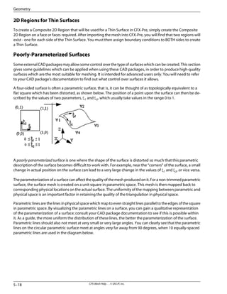 2D Regions for Thin Surfaces
To create a Composite 2D Region that will be used for a Thin Surface in CFX-Pre, simply create the Composite
2D Region on a face or faces required. After importing the mesh into CFX-Pre, you will find that two regions will
exist - one for each side of the Thin Surface. You must then assign boundary conditions to BOTH sides to create
a Thin Surface.
Poorly-Parameterized Surfaces
Some external CAD packages may allow some control over the type of surfaces which can be created. This section
gives some guidelines which can be applied when using these CAD packages, in order to produce high-quality
surfaces which are the most suitable for meshing. It is intended for advanced users only. You will need to refer
to your CAD package's documentation to find out what control over surfaces it allows.
A four-sided surface is often a parametric surface, that is, it can be thought of as topologically equivalent to a
flat square which has been distorted, as shown below. The position of a point upon the surface can then be de-
scribed by the values of two parameters, ξ1 and ξ2, which usually take values in the range 0 to 1.
A poorly-parameterized surface is one where the shape of the surface is distorted so much that this parametric
description of the surface becomes difficult to work with. For example, near the “corners” of the surface, a small
change in actual position on the surface can lead to a very large change in the values of ξ1 and ξ2, or vice versa.
Theparameterizationofasurfacecanaffectthequalityofthemeshproducedonit.Foranon-trimmedparametric
surface, the surface mesh is created on a unit square in parametric space. This mesh is then mapped back to
corresponding physical locations on the actual surface. The uniformity of the mapping between parametric and
physical space is an important factor in retaining the quality of the triangulation in physical space.
Parametric lines are the lines in physical space which map to even straight lines parallel to the edges of the square
in parametric space. By visualizing the parametric lines on a surface, you can gain a qualitative representation
of the parameterization of a surface; consult your CAD package documentation to see if this is possible within
it. As a guide, the more uniform the distribution of these lines, the better the parameterization of the surface.
Parametric lines should also not meet at very small or very large angles. You can clearly see that the parametric
lines on the circular parametric surface meet at angles very far away from 90 degrees, when 10 equally-spaced
parametric lines are used in the diagram below.
CFX-Mesh Help . . © SAS IP, Inc.
5–18
Geometry
 