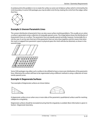 A workaround to this problem is to re-create the surface as some sort of planar surface which is trimmed by the
circle boundary. In some CAD packages you may be able to do this by creating the circle from five edges rather
than four.
Example 3: Uneven Parametric Lines
The uneven distribution of parametric lines can also cause surface meshing problems. This usually occurs when
a surface is generated using a collection of unequally spaced curves. The image below shows the distribution of
8 parametric lines on a surface. The parametric lines are equally spaced vertically, however, horizontally this is
not the case. It can be seen that two of the parametric lines are very close together and this means that when
the mesh is mapped from parametric space to physical space the mesh will also be distorted, as shown in the
second image.
Some CAD packages may allow such a surface to be refitted to have a more even distribution of the parametric
lines. Otherwise the surface will have to be regenerated using a different method or using a collection of more
evenly spaced curves.
Example 4: Degenerate Surfaces
Two examples of degenerate surfaces are shown below:
A degenerate surface occurs when one or more sides of the parametric quadrilateral surface used for meshing
collapse to a singularity.
Degenerate surfaces should be recreated ensuring that the singularity is avoided. More information is given in
Section : Degenerate Geometry.
5–21
CFX-Mesh Help . . © SAS IP, Inc.
Section : Geometry Requirements
 