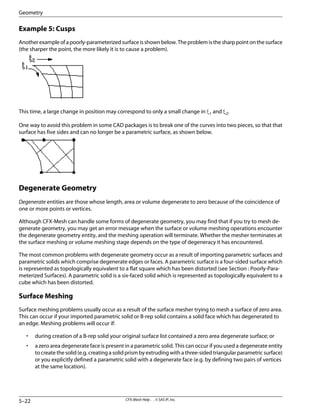 Example 5: Cusps
Anotherexampleofapoorly-parameterizedsurfaceisshownbelow.Theproblemisthesharppointonthesurface
(the sharper the point, the more likely it is to cause a problem).
This time, a large change in position may correspond to only a small change in ξ1 and ξ2.
One way to avoid this problem in some CAD packages is to break one of the curves into two pieces, so that that
surface has five sides and can no longer be a parametric surface, as shown below.
Degenerate Geometry
Degenerate entities are those whose length, area or volume degenerate to zero because of the coincidence of
one or more points or vertices.
Although CFX-Mesh can handle some forms of degenerate geometry, you may find that if you try to mesh de-
generate geometry, you may get an error message when the surface or volume meshing operations encounter
the degenerate geometry entity, and the meshing operation will terminate. Whether the mesher terminates at
the surface meshing or volume meshing stage depends on the type of degeneracy it has encountered.
The most common problems with degenerate geometry occur as a result of importing parametric surfaces and
parametric solids which comprise degenerate edges or faces. A parametric surface is a four-sided surface which
is represented as topologically equivalent to a flat square which has been distorted (see Section : Poorly-Para-
meterized Surfaces). A parametric solid is a six-faced solid which is represented as topologically equivalent to a
cube which has been distorted.
Surface Meshing
Surface meshing problems usually occur as a result of the surface mesher trying to mesh a surface of zero area.
This can occur if your imported parametric solid or B-rep solid contains a solid face which has degenerated to
an edge. Meshing problems will occur if:
• during creation of a B-rep solid your original surface list contained a zero area degenerate surface; or
• a zero area degenerate face is present in a parametric solid. This can occur if you used a degenerate entity
to create the solid (e.g. creating a solid prism by extruding with a three-sided triangular parametric surface)
or you explicitly defined a parametric solid with a degenerate face (e.g. by defining two pairs of vertices
at the same location).
CFX-Mesh Help . . © SAS IP, Inc.
5–22
Geometry
 