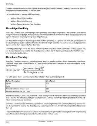 To set the limits and tolerances used to judge when an edge or face has failed the checks, you can use the Section :
Verify Options under Geometry in the Tree View.
The individual checks are described separately:
• Section : Sliver Edge Checking
• Section : Sliver Face Checking
• Section : Parameterization Face Checking
Sliver Edge Checking
SliverEdgeCheckinglooksforshortedgesinthegeometry.Theseedgescanproduceameshwhichisover-refined
inregionsneartheshortedges.Amoredetaileddescriptionanddetailsonhowtheseshortedgescanberemoved
is given in Section : Geometry Fixing: Short Edge Removal.
The default tolerance given depends upon the size of the geometry. As a general rule of thumb, you should start
by adjusting this so that it is a bit less than the finest mesh length scale that you want to use, so that you can see
regions where short edges will affect the mesh.
Sliver Edge Checking is one of the checks performed when using the Section : Geometry Checking feature. You
can change the tolerance used for the check by using Section : Verify Options; valid values for the Short Edge
Limit are anything above zero.
Sliver Face Checking
Sliver Face Checking computes a ratio of perimeter length to area for each face. This is know as the sliver factor.
Faces with a high sliver factor can result in a poor quality surface mesh. The sliver factor associated with a face
is computed as:
The table below shows some examples of sliver factors that would be computed.
Sliver Factor
Surface Description
1.27
Square
1
Circle
3.85
Rectangle with sides 10 and 1 units
32.47
Rectangle with sides 100 and 1 units
When the Sliver Face Check is run, faces with a sliver factor greater than the limit set will be identified as potential
sliver surfaces. The default value of 25 is usually sensible. Each face identified will be highlighted when the indi-
vidual warning message is selected.
Sliver Face Checking is one of the checks performed when using the Section : Geometry Checking feature. You
can change the limit used for the check by using Section : Verify Options. The Sliver Factor Limit must be greater
than 1.0.
Facesidentifiedthatpossessanunacceptablesliverfactormayberemovedbymergingthemwithneighbouring
faces. More details of this process can be found in Section : Virtual Faces.
CFX-Mesh Help . . © SAS IP, Inc.
5–24
Geometry
 
