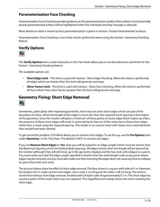 Parameterization Face Checking
ParameterizationFaceCheckingprovidesguidanceontheparameterizationqualityofthesurfaces.Eachpotentially
poorly-parameterized surface will be highlighted when the individual warning message is selected.
More details on what is meant by face parameterization is given in Section : Poorly-Parameterized Surfaces.
Parameterization Face Checking is one of the checks performed when using the Section : Geometry Checking
feature.
Verify Options
The Verify Options item (under Geometry in the Tree View) allows you to set the tolerances and limits for the
Section : Geometry Checking feature.
The available options are:
• Short Edge Limit - This limit is used with Section : Sliver Edge Checking. When the check is performed,
all edges which are shorter than this limit will generate warnings.
• Sliver Factor Limit - This limit is used with Section : Sliver Face Checking. When the check is performed,
all faces which have sliver factors greater than the limit will generate warnings.
Geometry Fixing: Short Edge Removal
Sometimes, particularly with imported geometries, there may be some short edges which are part of the
boundary of a face, where the length of the edges is much less than the required mesh spacing in that region
of the geometry. Since the mesher will place a minimum of three points on every edge which makes up a face,
the presence of these short edges will result in some elements that are of the same size as these short edges,
rather than a mesh using the required spacing. This results in an uneven mesh with many more mesh elements
than would have been desired.
To get round this problem, CFX-Mesh allows you to remove short edges. To set this up, use the Fix Options item
under Geometry in the Tree View. The default is NOT to remove any edges.
If you set Remove Short Edges to Yes, then you will be asked for an Edge Length (which must be shorter than
the Maximum Spacing set for the Default Body Spacing). All edges shorter than this length will be ignored by
the mesher (although they will still show up in the geometry display) and the two ends will collapse to a point.
You must make sure that the Edge Length specified is shorter than the mesh length scale at any point where
edgesmayberemoved,andyoumustalsomakesurethatremovingtheedgesdoesnotcauseanyfacetocollapse
(to give a face with zero area).
The pictures below show the effect of short edge removal. The face shown is a square with sides of 1 m. However,
the bottom of it is made up from two edges: one is only 2 cm long and the other is 98 cm long. The mesh is
shown first without short edge removal, meshed with a length scale of approximately 0.1 m. The short edge has
caused a patch of fine mesh which was not required. The magnified inset clearly shows the mesh resolving the
short edge.
5–25
CFX-Mesh Help . . © SAS IP, Inc.
Section : Geometry Fixing: Short Edge Removal
 