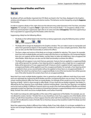 Suppression of Bodies and Parts
By default, all Parts and Bodies imported into CFX-Mesh are listed in the Tree View, displayed in the Graphics
window and will appear in the surface and volume meshes. This behavior can be changed by using the Suppress
functionality.
InordertosuppressaBodyorPart,right-clickovertherelevantentryunderGeometryintheTreeView,andselect
Suppress. For example, to suppress Body 1, right-click on the entry for Body 1. To unsuppress a Body or Part
which has previously been suppressed, right-click on its name and select Unsuppress. Note that suppressing a
Part is equivalent to suppressing all of the Bodies within the Part.
Suppressing a Body has the following effects:
• The Body or Part will be listed in the Tree View as being suppressed, using the following status symbol:
or instead of or
• The Body will no longer be displayed in the Graphics window. This can make it easier to manipulate and
select from geometrical objects in the Graphics window when you have complex geometries. (Note that
you can also use the Hide functionality to achieve this effect.)
• The faces, edges and vertices of the Body are no longer available for selection. This means, for example,
that if you have multiple Bodies and want to select all of the faces in one Body for a 2D Composite Region,
then you can suppress all the other Bodies, use Box Select to select all visible faces, then unsuppress the
other Bodies. (Note that you can also use the Hide functionality to achieve this effect.)
• The Body will not appear in any mesh that you generate. Features that are applied to a suppressed Body
only will be ignored: for example, a Face Spacing which is applied to only a single face on a suppressed
Body will be ignored as if it was suppressed itself. A features which is applied to both suppressed and
unsuppressed Bodies will be applied to just the unsuppressed Bodies: for example, a Face Spacing which
is applied to faces across several bodies will just be applied to those faces on unsuppressed Bodies. A
Periodic Pair which has only faces from a suppressed Body in one of the two location lists will be ignored,
even if the other location list contains faces from an unsuppressed Body.
Note that if you mesh multiple Bodies together, then in general you will get a different mesh than if you mesh
each one separately (by suppressing all the Bodies and then unsuppressing them one at a time). This is because
certain meshing features affect the mesh on nearby Bodies. An example of this would occur if you have a Face
Spacing on Body 1 which is close enough to affect Body 2. If you mesh the two Bodies together, then Body 2 is
affected by the Face Spacing. If you mesh Body 2 without meshing Body 1, then the Face Spacing is not applied
andsothemeshonBody2isdifferent.FeatureswhichcanresultinthemeshbeingdifferentifBodiesaremeshed
separatelyincludeFaceSpacings,theexistenceofsharedfacesbetweenasuppressedBodyandanunsuppressed
Body, Periodic Pairs which are across multiple Bodies, and Surface Proximity.
The model must always be valid regardless of the state of the suppression of the Bodies. For example, you are
not allowed to create a Section : Periodic Pair on any shared faces. Even if you suppress one of the Bodies which
makes up half of that shared face so that it appears that the other half of the shared face is not shared any more,
you are still not allowed to create a Periodic Pair on that face, because that would be invalid if the Body was then
unsuppressed.
Note that suppressing a Body is different from hiding a Body. If you hide a Body, it is no longer available for se-
lection and no longer displayed in the Graphics window; however, it will still be including in any meshing oper-
ation.
5–27
CFX-Mesh Help . . © SAS IP, Inc.
Section : Suppression of Bodies and Parts
 