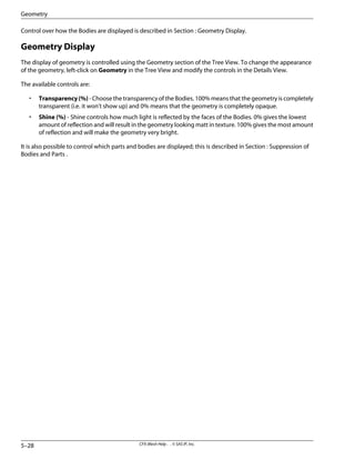 Control over how the Bodies are displayed is described in Section : Geometry Display.
Geometry Display
The display of geometry is controlled using the Geometry section of the Tree View. To change the appearance
of the geometry, left-click on Geometry in the Tree View and modify the controls in the Details View.
The available controls are:
• Transparency(%) - Choose the transparency of the Bodies. 100% means that the geometry is completely
transparent (i.e. it won't show up) and 0% means that the geometry is completely opaque.
• Shine (%) - Shine controls how much light is reflected by the faces of the Bodies. 0% gives the lowest
amount of reflection and will result in the geometry looking matt in texture. 100% gives the most amount
of reflection and will make the geometry very bright.
It is also possible to control which parts and bodies are displayed; this is described in Section : Suppression of
Bodies and Parts .
CFX-Mesh Help . . © SAS IP, Inc.
5–28
Geometry
 