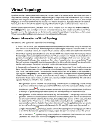 Virtual Topology
By default, a surface mesh is generated on every face of every body to be meshed, and at least three mesh vertices
are placed on each edge. Where there are very short edges or very narrow faces, this can result in you having to
use a fine mesh length scale (and produce a large mesh) in order to resolve these edges and faces, even though
the physics of your CFD problem may not require a fine mesh in these areas. If you do not resolve these small
features, then the final mesh may be of low quality or the mesher may be unable to produce a mesh at all.
In order to remove this limitation, CFX-Mesh allows you to combine faces and edges into Virtual Faces and
Virtual Edges. Once faces and edges have been combined in this way, then only the Virtual Faces and Virtual
Edges are seen by the meshers, and you do not need to resolve their constituent narrow faces or short edges.
Virtual Faces and Virtual Edges collectively are referred to as Virtual Topology.
General Information on Virtual Topology
The following rules apply to the creation of Virtual Topology:
• A Virtual Face or Virtual Edge may be created and then added to, or alternatively it may be included in a
new Virtual Face or Virtual Edge. If an existing Virtual Face or Edge is added to a new Virtual Face or Edge
and this is successfully created, the original Virtual Face(s) or Edge(s) will be removed from the Tree View.
• Once Virtual Topology is created, then as far as the rest of CFX-Mesh is concerned, the underlying merged
faces or edges no longer exist; the Virtual Faces and Virtual Edges are seen instead. This means that if you
perform, for example, a Section : Geometry Checking, then short edges which have been merged into
Virtual Edges will no longer show up as being short edges. Faces which have been merged into a Virtual
Face will no longer be available for selection; you will only be able to select the Virtual Face. Virtual entities
can be used wherever the ordinary geometric entities of the same type can be used.
• If, for example, you have two faces in Face Spacing 1, and you then create a Virtual Face from these two
faces, then CFX-Mesh treats this as if the two faces had disappeared from the geometry and one new one
(the Virtual Face) had appeared. This means that the new Virtual Face will be added to the Default Face
Spacing (not FaceSpacing1) and the existing Face Spacing, which no longer contains any valid geometry,
will be marked as invalid. In general, on creation of a Virtual entity, CFX-Mesh checks to see whether the
CAD entities (faces, edges, vertices, etc.) that were present prior to the creation of entity still exist. It then
updates the features in the Tree View as follows.
– If the geometric location for a CFX-Mesh feature (e.g. a list of faces for a Face Spacing) consists entirely
of geometric entities which no longer exist, then CFX-Mesh marks that feature as invalid by using the
invalid status symbol . In order to make the model valid again, you must either delete that feature
or modify it to specify an appropriate location for the feature (perhaps the new Virtual Face).
– If the geometric location for a CFX-Mesh feature (e.g. a list of faces for a Face Spacing) consists of both
geometric entities which no longer exist and entities which do still exist, then the non-existent entities
are removed from the location list. For example, if a Face Spacing is applied to three faces, and after
the creation of the Virtual Face one of these faces no longer exists, then the Face Spacing will be
automatically modified so that after the creation of the Virtual Face, it is applied to just the two remain-
ing faces. Where features are automatically updated in this way, CFX-Mesh marks them as such by
usingthestatussymbol .WhereyouseethissymbolaftercreatingVirtualTopology,youareadvised
to check that the feature is applied to where you expect it to be. If you want to change this symbol
back to the normal symbol, simply click on the feature name in the Tree View then click next to
Location in the Details View and just press Apply without modifying anything.
CFX-Mesh Help . . © SAS IP, Inc.
 