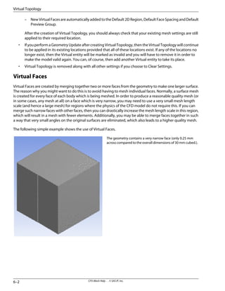 – New Virtual Faces are automatically added to the Default 2D Region, Default Face Spacing and Default
Preview Group.
After the creation of Virtual Topology, you should always check that your existing mesh settings are still
applied to their required location.
• If you perform a Geometry Update after creating Virtual Topology, then the Virtual Topology will continue
to be applied in its existing locations provided that all of these locations exist. If any of the locations no
longer exist, then the Virtual entity will be marked as invalid and you will have to remove it in order to
make the model valid again. You can, of course, then add another Virtual entity to take its place.
• Virtual Topology is removed along with all other settings if you choose to Clear Settings.
Virtual Faces
Virtual Faces are created by merging together two or more faces from the geometry to make one larger surface.
The reason why you might want to do this is to avoid having to mesh individual faces. Normally, a surface mesh
is created for every face of each body which is being meshed. In order to produce a reasonable quality mesh (or
in some cases, any mesh at all) on a face which is very narrow, you may need to use a very small mesh length
scale (and hence a large mesh) for regions where the physics of the CFD model do not require this. If you can
merge such narrow faces with other faces, then you can drastically increase the mesh length scale in this region,
which will result in a mesh with fewer elements. Additionally, you may be able to merge faces together in such
a way that very small angles on the original surfaces are eliminated, which also leads to a higher quality mesh.
The following simple example shows the use of Virtual Faces.
The geometry contains a very narrow face (only 0.25 mm
acrosscomparedtotheoveralldimensionsof30mmcubed.).
CFX-Mesh Help . . © SAS IP, Inc.
6–2
Virtual Topology
 