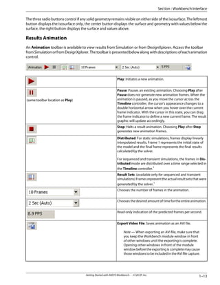 Thethreeradiobuttonscontrolifanysolidgeometryremainsvisibleoneithersideoftheisosurface.Theleftmost
button displays the isosurface only, the center button displays the surface and geometry with values below the
surface, the right button displays the surface and values above.
Results Animation
An Animation toolbar is available to view results from Simulation or from DesignXplorer. Access the toolbar
fromSimulationorfromDesignXplorer.Thetoolbarispresentedbelowalongwithdescriptionsofeachanimation
control.
Play: Initiates a new animation.
Pause: Pauses an existing animation. Choosing Play after
Pause does not generate new animation frames. When the
animation is paused, as you move the cursor across the
Timeline controller, the cursor's appearance changes to a
double horizontal arrow when you hover over the current
frame indicator. With the cursor in this state, you can drag
the frame indicator to define a new current frame. The result
graphic will update accordingly.
(same toolbar location as Play)
Stop: Halts a result animation. Choosing Play after Stop
generates new animation frames.
Distributed: For static simulations, frames display linearly
interpolated results. Frame 1 represents the initial state of
the model and the final frame represents the final results
calculated by the solver.
For sequenced and transient simulations, the frames in Dis-
tributed mode are distributed over a time range selected in
the Timeline controller.1
Result Sets: (available only for sequenced and transient
simulations) Frames represent the actual result sets that were
generated by the solver.1
Chooses the number of frames in the animation.
Choosesthedesiredamountoftimefortheentireanimation.
Read-only indication of the predicted frames per second.
Export Video File: Saves animation as an AVI file.
Note — When exporting an AVI file, make sure that
you keep the Workbench module window in front
of other windows until the exporting is complete.
Opening other windows in front of the module
windowbeforetheexportingiscompletemaycause
those windows to be included in the AVI file capture.
1–13
Getting Started with ANSYS Workbench . . © SAS IP, Inc.
Section : Workbench Interface
 