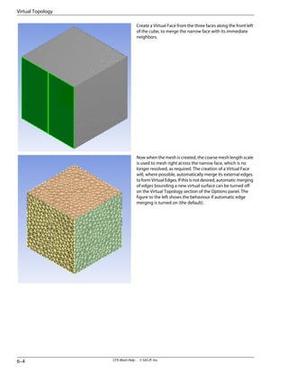 Create a Virtual Face from the three faces along the front left
of the cube, to merge the narrow face with its immediate
neighbors.
Now when the mesh is created, the coarse mesh length scale
is used to mesh right across the narrow face, which is no
longer resolved, as required. The creation of a Virtual Face
will, where possible, automatically merge its external edges
to form Virtual Edges. If this is not desired, automatic merging
of edges bounding a new virtual surface can be turned off
on the Virtual Topology section of the Options panel. The
figure to the left shows the behaviour if automatic edge
merging is turned on (the default).
CFX-Mesh Help . . © SAS IP, Inc.
6–4
Virtual Topology
 