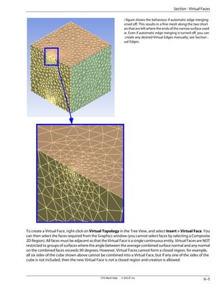 This figure shows the behaviour if automatic edge merging
is turned off. This results in a fine mesh along the two short
edges that are left where the ends of the narrow surface used
to be. Even if automatic edge merging is turned off, you can
still create any desired Virtual Edges manually; see Section :
Virtual Edges.
To create a Virtual Face, right-click on Virtual Topology in the Tree View, and select Insert > Virtual Face. You
can then select the faces required from the Graphics window (you cannot select faces by selecting a Composite
2D Region). All faces must be adjacent so that the Virtual Face is a single continuous entity. Virtual Faces are NOT
restricted to groups of surfaces where the angle between the average combined surface normal and any normal
on the combined faces exceeds 90 degrees. However, Virtual Faces cannot form a closed region, for example,
all six sides of the cube shown above cannot be combined into a Virtual Face, but if any one of the sides of the
cube is not included, then the new Virtual Face is not a closed region and creation is allowed.
6–5
CFX-Mesh Help . . © SAS IP, Inc.
Section : Virtual Faces
 