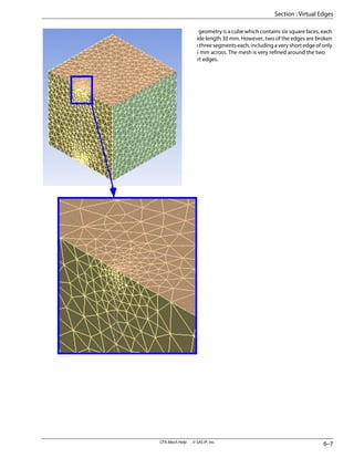 The geometry is a cube which contains six square faces, each
of side length 30 mm. However, two of the edges are broken
into three segments each, including a very short edge of only
0.25 mm across. The mesh is very refined around the two
short edges.
6–7
CFX-Mesh Help . . © SAS IP, Inc.
Section : Virtual Edges
 