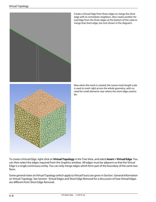 Create a Virtual Edge from three edges to merge the short
edge with its immediate neighbors. Also create another Vir-
tual Edge from the three edges at the bottom of the cube to
merge that short edge, too (not shown in the diagram).
Now when the mesh is created, the coarse mesh length scale
is used to mesh right across the whole geometry, with no
need for small elements near where the short edge used to
be.
To create a Virtual Edge, right-click on Virtual Topology in the Tree View, and select Insert > Virtual Edge. You
can then select the edges required from the Graphics window. All edges must be adjacent so that the Virtual
Edge is a single continuous entity. You can only merge edges which form part of the boundary of the same two
faces.
Some general notes on Virtual Topology (which apply to Virtual Faces) are given in Section : General Information
on Virtual Topology. See Section : Virtual Edges and Short Edge Removal for a discussion of how Virtual Edges
are different from Short Edge Removal.
CFX-Mesh Help . . © SAS IP, Inc.
6–8
Virtual Topology
 